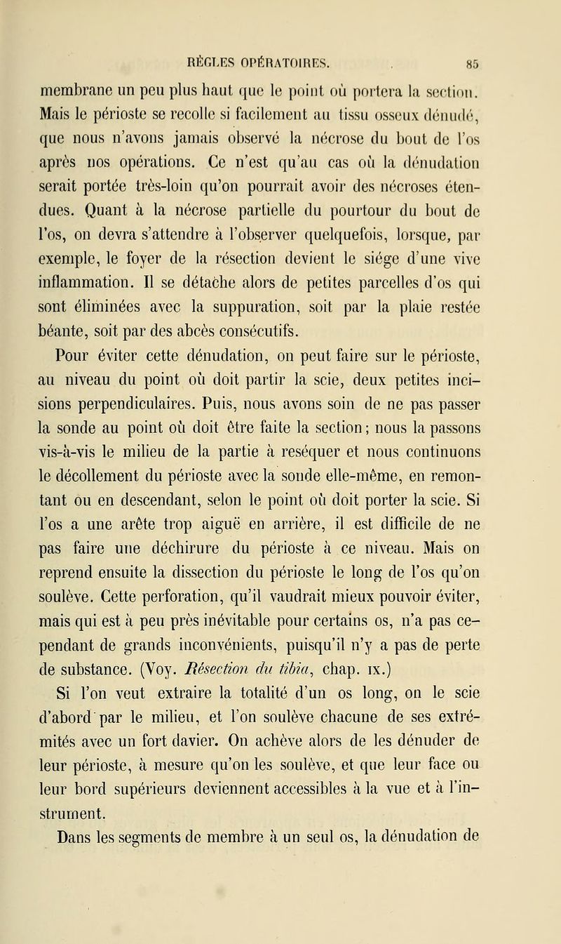 membrane un peu plus haut que le point où portera la section. Mais le périoste se recolle si facilement au tissu osseux dénudé, que nous n'avons jamais observé la nécrose du bout de l'os après nos opérations. Ce n'est qu'au cas où la dénudation serait portée très-loin qu'on pourrait avoir des nécroses éten- dues. Quant à la nécrose partielle du pourtour du bout de l'os, on devra s'attendre à l'observer quelquefois, lorsque, par exemple, le foyer de la résection devient le siège d'une vive inflammation. Il se détache alors de petites parcelles d'os qui sont éliminées avec la suppuration, soit par la plaie restée béante, soit par des abcès consécutifs. Pour éviter cette dénudation, on peut faire sur le périoste, au niveau du point où doit partir la scie, deux petites inci- sions perpendiculaires. Puis, nous avons soin de ne pas passer la sonde au point où doit être faite la section ; nous la passons vis-à-vis le milieu de la partie à réséquer et nous continuons le décollement du périoste avec la sonde elle-même, en remon- tant ou en descendant, selon le point où doit porter la scie. Si l'os a une arête trop aiguë en arrière, il est difficile de ne pas faire une déchirure du périoste à ce niveau. Mais on reprend ensuite la dissection du périoste le long de l'os qu'on soulève. Cette perforation, qu'il vaudrait mieux pouvoir éviter, mais qui est à peu près inévitable pour certains os, n'a pas ce- pendant de grands inconvénients, puisqu'il n'y a pas de perte de substance. (Voy. Résection du tibia, chap. ix.) Si l'on veut extraire la totalité d'un os long, on le scie d'abord par le milieu, et l'on soulève chacune de ses extré- mités avec un fort davier. On achève alors de les dénuder de leur périoste, à mesure qu'on les soulève, et que leur face ou leur bord supérieurs deviennent accessibles à la vue et à l'in- strument. Dans les segments de membre à un seul os, la dénudation de