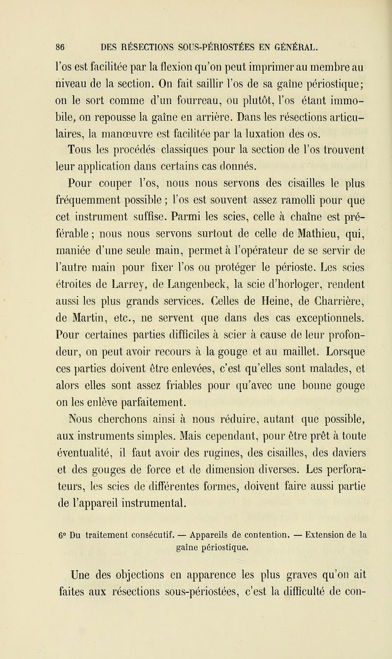 l'os est facilitée par la flexion qu'on peut imprimer au membre au niveau de la section. On fait saillir l'os de sa gaine périostique; on le sort comme d'un fourreau, ou plutôt, l'os étant immo- bile, on repousse la gaîne en arrière. Dans les résections articu- laires, la manœuvre est facilitée par la luxation des os. Tous les procédés classiques pour la section de l'os trouvent leur application dans certains cas donnés. Pour couper l'os, nous nous servons des cisailles le plus fréquemment possible ; l'os est souvent assez ramolli pour que cet instrument suffise. Parmi les scies, celle à chaîne est pré- férable ; nous nous servons surtout de celle de Mathieu, qui, maniée d'une seule main, permet à l'opérateur de se servir de l'autre main pour fixer l'os ou protéger le périoste. Les scies étroites de Larrey, de Langenbeck, la scie d'horloger, rendent aussi les plus grands services. Celles de Heine, de Charrière, de Martin, etc., ne servent que dans des cas exceptionnels. Pour certaines parties difficiles à scier à cause de leur profon- deur, on peut avoir recours à la gouge et au maillet. Lorsque ces parties doivent être enlevées, c'est qu'elles sont malades, et alors elles sont assez friables pour qu'avec une bonne gouge on les enlève parfaitement. Nous cherchons ainsi à nous réduire, autant que possible, aux instruments simples. Mais cependant, pour être prêt à toute éventualité, il faut avoir des rugines, des cisailles, des daviers et des gouges de force et de dimension diverses. Les perfora- teurs, les scies de différentes formes, doivent faire aussi partie de l'appareil instrumental. 6° Du traitement consécutif. — Appareils de contention. — Extension de la gaîne périostique. Une des objections en apparence les plus graves qu'on ait faites aux résections sous-périostées, c'est la difficulté de con-