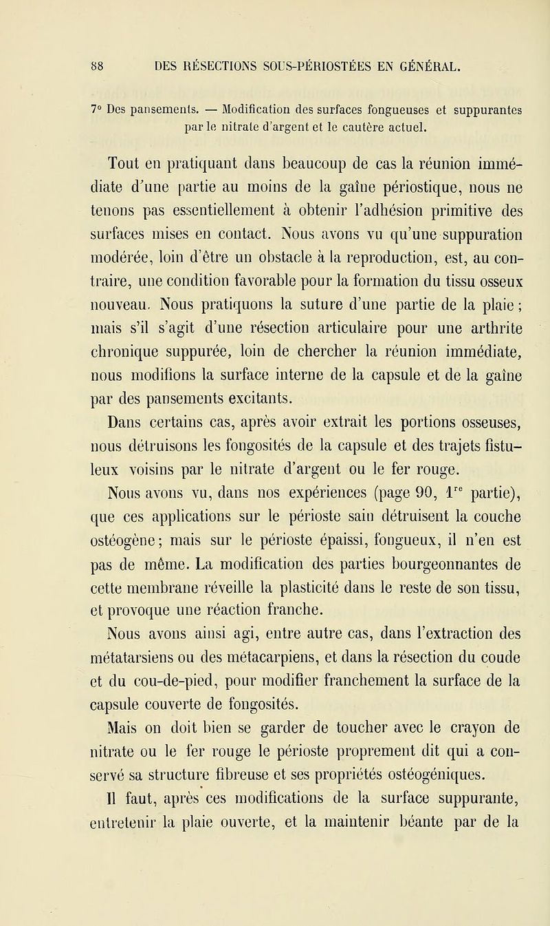 7° Des pansements. — Modification des surfaces fongueuses et suppurantes par le nitrate d'argent et le cautère actuel. Tout en pratiquant dans beaucoup de cas la réunion immé- diate d'une partie au moins de la gaine périostique, nous ne tenons pas essentiellement à obtenir l'adhésion primitive des surfaces mises en contact. Nous avons vu qu'une suppuration modérée, loin d'être un obstacle à la reproduction, est, au con- traire, une condition favorable pour la formation du tissu osseux nouveau. Nous pratiquons la suture d'une partie de la plaie ; mais s'il s'agit d'une résection articulaire pour une arthrite chronique suppurée, loin de chercher la réunion immédiate, nous modifions la surface interne de la capsule et de la gaine par des pansements excitants. Dans certains cas, après avoir extrait les portions osseuses, nous détruisons les fongosités de la capsule et des trajets fistu- leux voisins par le nitrate d'argent ou le fer rouge. Nous avons vu, dans nos expériences (page 90, lre partie), que ces applications sur le périoste sain détruisent la couche ostéogène; mais sur le périoste épaissi, fongueux, il n'en est pas de même. La modification des parties bourgeonnantes de cette membrane réveille la plasticité dans le reste de son tissu, et provoque une réaction franche. Nous avons ainsi agi, entre autre cas, dans l'extraction des métatarsiens ou des métacarpiens, et dans la résection du coude et du cou-de-pied, pour modifier franchement la surface de la capsule couverte de fongosités. Mais on doit bien se garder de toucher avec le crayon de nitrate ou le fer rouge le périoste proprement dit qui a con- servé sa structure fibreuse et ses propriétés ostéogéniques. Il faut, après ces modifications de la surface suppurante, entretenir la plaie ouverte, et la maintenir béante par de la