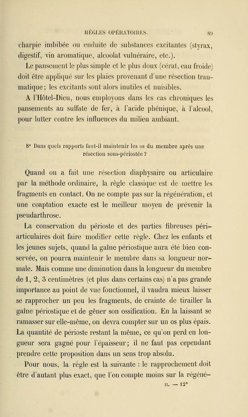 charpie imbibée ou enduite de substances excitantes (styrax, digestif, vin aromatique, alcoolat vulnéraire, etc.). Le pansement le plus simple et le plus doux (cérat, eau froide) doit être appliqué sur les plaies provenant d'une résection trau- matique; les excitants sont alors inutiles et nuisibles. A l'IIôtel-Dieu, nous employons dans les cas chroniques les pansements au sulfate de fer, à l'acide phénique, à l'alcool, pour lutter contre les influences du milieu ambiant. 8° Dans quels rapports faut-il maintenir les os du membre après une résection sous-périostée ? Quand on a fait une résection diaphysaire ou articulaire par la méthode ordinaire, la règle classique est de mettre les fragments en contact. On ne compte pas sur la régénération, et une coaptation exacte est le meilleur moyen de prévenir la pseudarthrose. La conservation du périoste et des parties fibreuses péri— articulaires doit faire modifier cette règle. Chez les enfants et les jeunes sujets, quand la gaîne périostique aura été bien con- servée, on pourra maintenir le membre dans sa longueur nor- male. Mais comme une diminution dans la longueur du membre de 1, 2, 3 centimètres (et plus dans certains cas) n'a pas grande importance au point de vue fonctionnel, il vaudra mieux laisser se rapprocher un peu les fragments, de crainte de tirailler la gaîne périostique et de gêner son ossification. En la laissant se ramasser sur elle-même, on devra compter sur un os plus épais. La quantité de périoste restant la même, ce qu'on perd en lon- gueur sera gagné pour l'épaisseur; il ne faut pas cependant prendre cette proposition dans un sens trop absolu. Pour nous, la règle est la suivante : le rapprochement doit être d'autant plus exact, que l'on compte moins sur la régéné- ii. — 12*