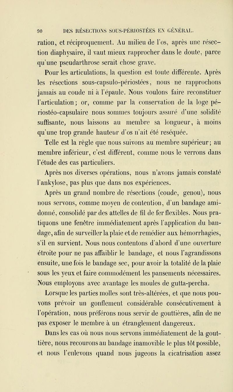 ration, et réciproquement. Au milieu de l'os, après une résec- tion diaphysaire, il vaut mieux rapprocher dans le doute, parce qu'une pseudarthrose serait chose grave. Pour les articulations, la question est toute différente. Après les résections sous-capsulo-périostées, nous ne rapprochons jamais au coude ni à l'épaule. Nous voulons faire reconstituer l'articulation; or, comme par la conservation de la loge pé- riostéo-capsulaire nous sommes toujours assuré d'une solidité suffisante, nous laissons au membre sa longueur, à moins qu'une trop grande hauteur d'os n'ait été réséquée. Telle est la règle que nous suivons au membre supérieur; au membre inférieur, c'est différent, comme nous le verrons dans l'étude des cas particuliers. Après nos diverses opérations, nous n'avons jamais constaté l'ankylose, pas plus que dans nos expériences. Après un grand nombre de résections (coude, genou), nous nous servons, comme moyen de contention, d'un bandage ami- donné, consolidé par des attelles de fil de fer flexibles. Nous pra- tiquons une fenêtre immédiatement après l'application du ban- dage, afin de surveiller la plaie et de remédier aux hémorrhagies, s'il en survient. Nous nous contentons d'abord d'une ouverture étroite pour ne pas affaiblir le bandage, et nous l'agrandissons ensuite, une fois le bandage sec, pour avoir la totalité de la plaie sous les yeux et faire commodément les pansements nécessaires. Nous employons avec avantage les moules de gutta-percha. Lorsque les parties molles sont très-altérées, et que nous pou- vons prévoir un gonflement considérable consécutivement à l'opération, nous préférons nous servir de gouttières, afin de ne pas exposer le membre à un étranglement dangereux. Dans les cas où nous nous servons immédiatement de la gout- tière, nous recourons au bandage inamovible le plus tôt possible, et nous l'enlevons quand nous jugeons la cicatrisation assez