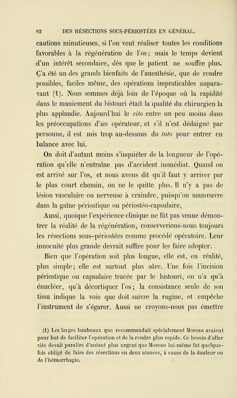 cautions minutieuses, si l'on veut réaliser toutes les conditions favorables à la régénération de l'os ; mais le temps devient d'un intérêt secondaire, dès que le patient ne souffre plus. C'a été un des grands bienfaits de l'anesthésie, que de rendre possibles, faciles même, des opérations impraticables aupara- vant (1). Nous sommes déjà loin de l'époque où la rapidité dans le maniement du bistouri était la qualité du chirurgien la plus applaudie. Aujourd'hui le cito entre un peu moins dans les préoccupations d'un opérateur, et s'il n'est dédaigné par personne, il est mis trop au-dessous du tuto pour entrer en balance avec lui. On doit d'autant moins s'inquiéter de la longueur de l'opé- ration qu'elle n'entraîne pas d'accident immédiat. Quand on est arrivé sur l'os, et nous avons dit qu'il faut y arriver par le plus court chemin, on ne le quitte plus. Il n'y a pas de lésion vasculaire ou nerveuse à craindre, puisqu'on manœuvre dans la gaîne périostique ou périostéo-capsulaire, Aussi, quoique l'expérience clinique ne fût pas venue démon- trer la réalité de la régénération, conserverions-nous toujours les résections sous-périostées comme procédé opératoire. Leur innocuité plus grande devrait suffire pour les faire adopter. Bien que l'opération soit plus longue, elle est, en réalité, plus simple; elle est surtout plus sûre. Une fois l'incision périostique ou capsulaire tracée par le bistouri, on n'a qu'à énucléer, qu'à décortiquer l'os ; la consistance seule de son tissu indique la voie que doit suivre la rugine, et empêche l'instrument de s'égarer. Aussi ne croyons-nous pas émettre (1) Les larges lambeaux que recommandait spécialement Moreau avaient pour but de faciliter l'opération et de la rendre plus rapide. Ce besoin d'aller vite devait paraître d'autant plus urgent que Moreau lui-même fut quelque- fois obligé de faire des résections en deux séances, à cause de la douleur ou de l'hémorrhagie.