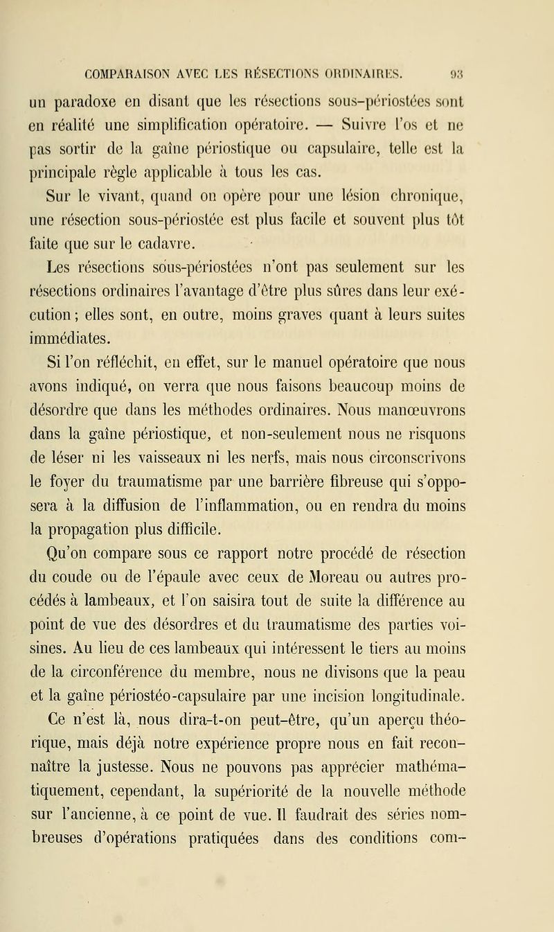 un paradoxe en disant que les résections sous-périostées sont en réalité une simplification opératoire. — Suivre l'os et ne pas sortir de la gaine périostique ou eapsulaire, telle est la principale règle applicable à tous les cas. Sur le vivant, quand on opère pour une lésion chronique, une résection sous-périostée est plus facile et souvent plus tôt faite que sur le cadavre. Les résections sous-périostées n'ont pas seulement sur les résections ordinaires l'avantage d'être plus sûres dans leur exé- cution ; elles sont, en outre, moins graves quant à leurs suites immédiates. Si l'on réfléchit, eu effet, sur le manuel opératoire que nous avons indiqué, on verra que nous faisons beaucoup moins de désordre que dans les méthodes ordinaires. Nous manœuvrons dans la gaine périostique, et non-seulement nous ne risquons de léser ni les vaisseaux ni les nerfs, mais nous circonscrivons le foyer du traumatisme par une barrière fibreuse qui s'oppo- sera à la diffusion de l'inflammation, ou en rendra du moins la propagation plus difficile. Qu'on compare sous ce rapport notre procédé de résection du coude ou de l'épaule avec ceux de Moreau ou autres pro- cédés à lambeaux, et l'on saisira tout de suite la différence au point de vue des désordres et du traumatisme des parties voi- sines. Au lieu de ces lambeaux qui intéressent le tiers au moins de la circonférence du membre, nous ne divisons que la peau et la gaine périostéo-eapsulaire par une incision longitudinale. Ce n'est là, nous dira-t-on peut-être, qu'un aperçu théo- rique, mais déjà notre expérience propre nous en fait recon- naître la justesse. Nous ne pouvons pas apprécier mathéma- tiquement, cependant, la supériorité de la nouvelle méthode sur l'ancienne, à ce point de vue. Il faudrait des séries nom- breuses d'opérations pratiquées dans des conditions corn-