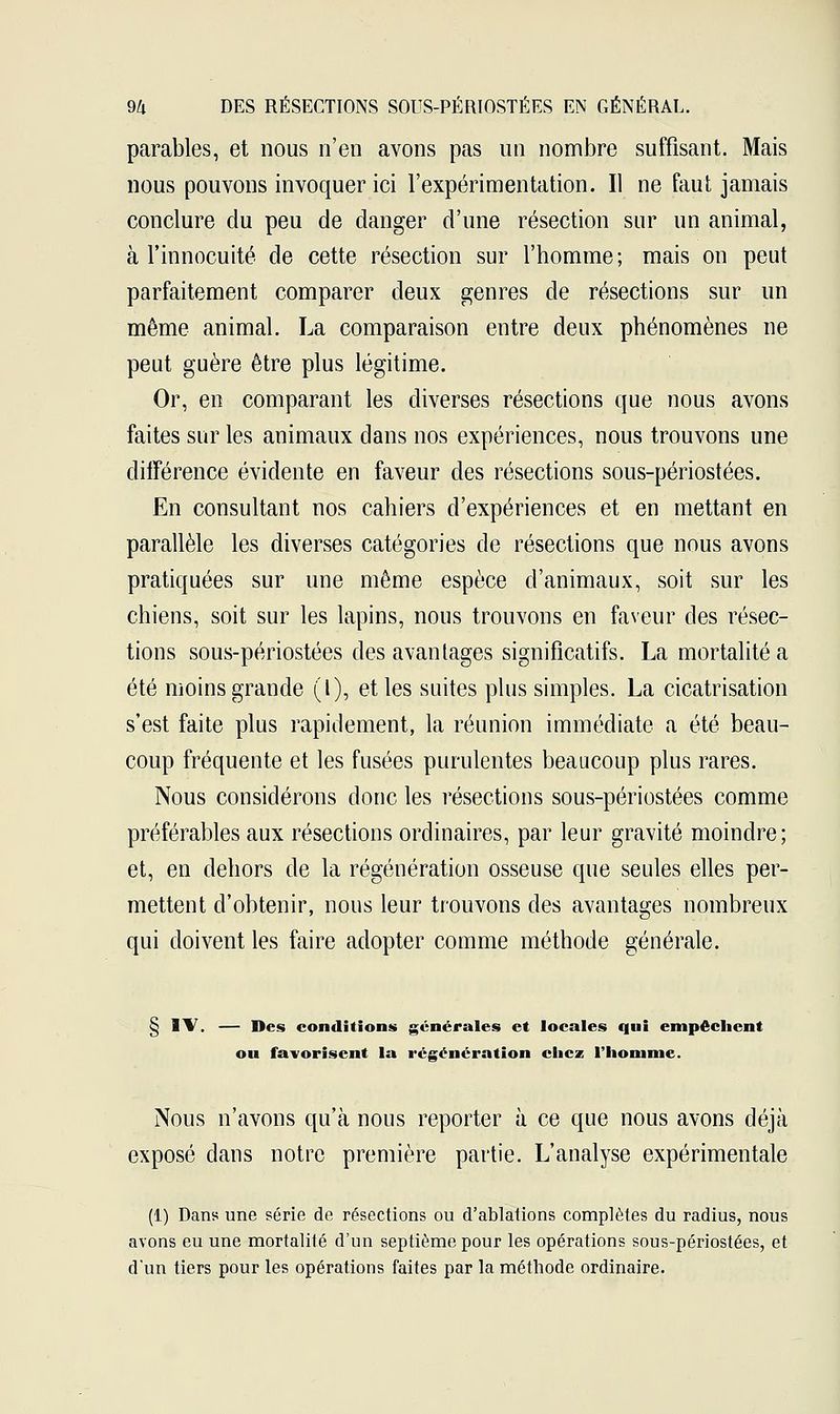 parables, et nous n'en avons pas un nombre suffisant. Mais nous pouvons invoquer ici l'expérimentation. Il ne faut jamais conclure du peu de danger d'une résection sur un animal, à l'innocuité de cette résection sur l'homme; mais on peut parfaitement comparer deux genres de résections sur un même animal. La comparaison entre deux phénomènes ne peut guère être plus légitime. Or, en comparant les diverses résections que nous avons faites sur les animaux dans nos expériences, nous trouvons une différence évidente en faveur des résections sous-périostées. En consultant nos cahiers d'expériences et en mettant en parallèle les diverses catégories de résections que nous avons pratiquées sur une même espèce d'animaux, soit sur les chiens, soit sur les lapins, nous trouvons en faveur des résec- tions sous-périostées des avantages significatifs. La mortalité a été moins grande (l), et les suites plus simples. La cicatrisation s'est faite plus rapidement, la réunion immédiate a été beau- coup fréquente et les fusées purulentes beaucoup plus rares. Nous considérons donc les résections sous-périostées comme préférables aux résections ordinaires, par leur gravité moindre; et, en dehors de la régénération osseuse que seules elles per- mettent d'obtenir, nous leur trouvons des avantages nombreux qui doivent les faire adopter comme méthode générale. § IV. — Des conditions générales et locales qui empêchent ou favorisent la régénération chez l'homme. Nous n'avons qu'à nous reporter à ce que nous avons déjà exposé dans notre première partie. L'analyse expérimentale (1) Dans une série de résections ou d'ablations complètes du radius, nous avons eu une mortalité d'un septième pour les opérations sous-périostées, et d'un tiers pour les opérations faites par la méthode ordinaire.