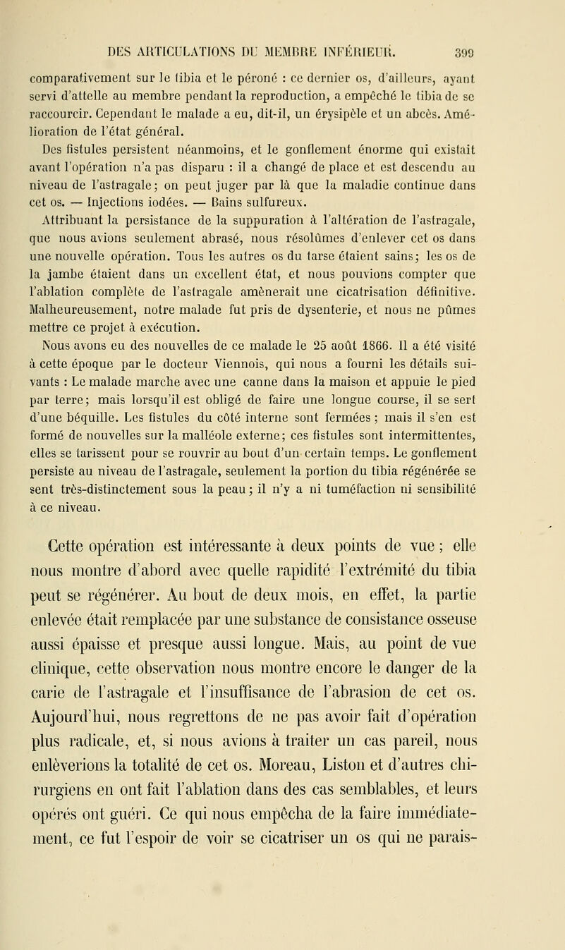 comparativement sur le libia et le péroné : ce dernier os, d'ailleurs, ayant servi d'attelle au membre pendant la reproduction, a empêché le tibia de se raccourcir. Cependant le malade a eu, dit-il, un érysipèle et un abcès. Amé- lioration de l'état général. Des fistules persistent néanmoins, et le gonflement énorme qui existait avant l'opération n'a pas disparu : il a changé de place et est descendu au niveau de l'astragale; on peut juger par là que la maladie continue dans cet os. — Injections iodées. — Bains sulfureux. Attribuant la persistance de la suppuration à l'altération de l'astragale, que nous avions seulement abrasé, nous résolûmes d'enlever cet os dans une nouvelle opération. Tous les autres os du tarse étaient sains; les os de la jambe étaient dans un excellent état, et nous pouvions compter que l'ablation complète de l'astragale amènerait une cicatrisation définitive. Malheureusement, notre malade fut pris de dysenterie, et nous ne pûmes mettre ce projet, à exécution. Nous avons eu des nouvelles de ce malade le 25 août 1866. Il a été visité à cette époque par le docteur Viennois, qui nous a fourni les détails sui- vants : Le malade marche avec une canne dans la maison et appuie le pied par terre; mais lorsqu'il est obligé de faire une longue course, il se sert d'une béquille. Les fistules du côté interne sont fermées ; mais il s'en est formé de nouvelles sur la malléole externe; ces fistules sont intermittentes, elles se tarissent pour se rouvrir au bout d'un certain temps. Le gonflement persiste au niveau de l'astragale, seulement la portion du tibia régénérée se sent très-distinctement sous la peau ; il n'y a ni tuméfaction ni sensibilité à ce niveau. Cette opération est intéressante à deux points de vue ; elle nous montre d'abord avec quelle rapidité l'extrémité du tibia peut se régénérer. Au bout de deux mois, en effet, la partie enlevée était remplacée par une substance de consistance osseuse aussi épaisse et presque aussi longue. Mais, au point de vue clinique, cette observation nous montre encore le danger de la carie de l'astragale et l'insuffisance de l'abrasion de cet os. Aujourd'hui, nous regrettons de ne pas avoir fait d'opération plus radicale, et, si nous avions à traiter un cas pareil, nous enlèverions la totalité de cet os. Moreau, Liston et d'autres chi- rurgiens en ont fait l'ablation dans des cas semblables, et leurs opérés ont guéri. Ce qui nous empêcha de la faire immédiate- ment, ce fut l'espoir de voir se cicatriser un os qui ne parais-