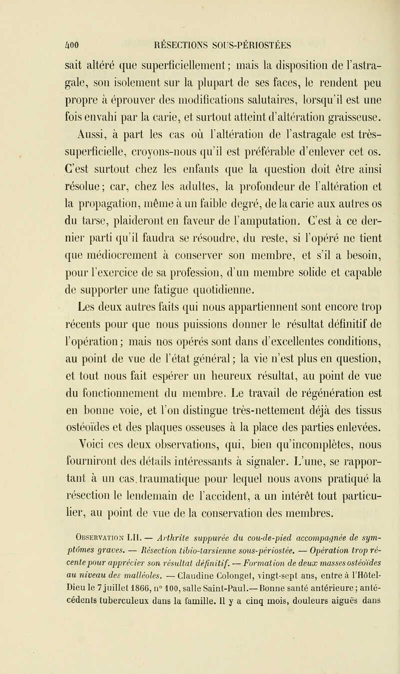 sait altéré que superficiellement ; mais la disposition de l'astra- gale, son isolement sur la plupart de ses faces, le rendent peu propre à éprouver des modifications salutaires, lorsqu'il est une fois envahi par la carie, et surtout atteint d'altération graisseuse. Aussi, à part les cas où l'altération de l'astragale est très- superficielle, croyons-nous qu'il est préférable d'enlever cet os. C'est surtout chez les enfants que la question doit être ainsi résolue; car, chez les adultes, la profondeur de l'altération et la propagation, même à un faible degré, de la carie aux autres os du tarse, plaideront en faveur de l'amputation. C'est à ce der- nier parti qu'il faudra se résoudre, du reste, si l'opéré ne tient que médiocrement à conserver son membre, et s'il a besoin, pour l'exercice de sa profession, d'un membre solide et capable de supporter une fatigue quotidienne. Les deux autres faits qui nous appartiennent sont encore trop récents pour que nous puissions donner le résultat définitif de l'opération; mais nos opérés sont dans d'excellentes conditions, au point de vue de l'état général; la vie n'est plus en question, et tout nous fait espérer un heureux résultat, au point de vue du fonctionnement du membre. Le travail de régénération est en bonne voie, et l'on distingue très-nettement déjà des tissus ostéoïdes et des plaques osseuses à la place des parties enlevées. Voici ces deux observations, qui, bien qu'incomplètes, nous fourniront des détails intéressants à signaler. L'une, se rappor- tant à un cas.traumatique pour lequel nous avons pratiqué la résection le lendemain de l'accident, a un intérêt tout particu- lier, au point de vue de la conservation des membres. Observation LU. — Arthrite suppurée du cou-de-pied accompagnée de sym- ptômes graves. — Résection tibio-tarsienne sous-périostée. — Opération trop ré- cente pour apprécier son résultat définitif. — Formation de deux masses ostéoïdes au niveau des malléoles. — Claudine Colonget, vingt-sept ans, entre à l'Hôtel- Dieu le 7 juillet 1866, n° 100, salle Saint-Paul.—Bonne santé antérieure; anté- cédents tuberculeux dans la famille. Il y a cinq mois, douleurs aiguës dans