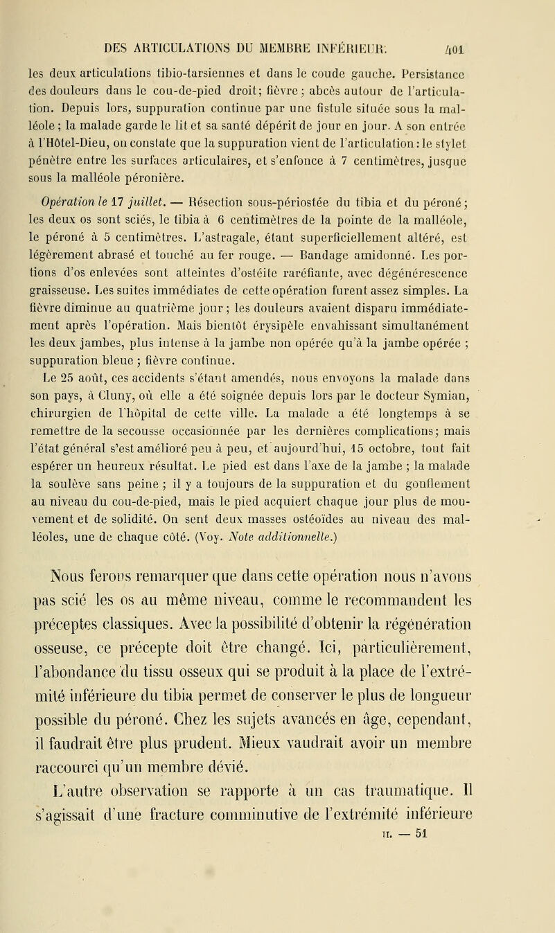 les deux articulations tibio-tarsienncs et dans le coude gauche. Persistance des douleurs dans le cou-de-pied droit; fièvre; abcès autour de l'articula- tion. Depuis lors, suppuration continue par une fistule située sous la mal- léole ; la malade garde le lit et sa santé dépérit de jour en jour. A son entrée à l'Hôtel-Dieu, on constate que la suppuration vient de l'articulation : le stylet pénètre entre les surfaces articulaires, et s'enfonce à 7 centimètres, jusque sous la malléole péronière. Opération le 17 juillet. — Résection sous-périostée du tibia et du péroné; les deux os sont sciés, le tibia à 6 centimètres de la pointe de la malléole, le péroné à 5 centimètres. L'astragale, étant superficiellement altéré, est légèrement abrasé et touché au fer rouge. — Bandage amidonné. Les por- tions d'os enlevées sont atteintes d'ostéite raréfiante, avec dégénérescence graisseuse. Les suites immédiates de cette opération furent assez simples. La fièvre diminue au quatrième jour ; les douleurs avaient disparu immédiate- ment après l'opération. Mais bientôt érysipèle envahissant simultanément les deux jambes, plus intense à la jambe non opérée qu'à la jambe opérée ; suppuration bleue ; fièvre continue. Le 25 août, ces accidents s'étant amendés, nous envoyons la malade dans son pays, à Cluny, où elle a été soignée depuis lors par le docteur Symian, chirurgien de l'hôpital de cette ville. La malade a été longtemps à se remettre de la secousse occasionnée par les dernières complications; mais l'état général s'est amélioré peu à peu, et aujourd'hui, 15 octobre, tout fait espérer un heureux résultat. Le pied est dans l'axe de la jambe ; la malade la soulève sans peine ; il y a toujours de la suppuration et du gonflement au niveau du cou-de-pied, mais le pied acquiert chaque jour plus de mou- vement et de solidité. On sent deux masses ostéoïdes au niveau des mal- léoles, une de chaque côté. (Voy. Note additionnelle.) Nous ferons remarquer que dans cette opération nous n'avons pas scié les os au même niveau, comme le recommandent les préceptes classiques. Avec la possibilité d'obtenir la régénération osseuse, ce précepte doit être changé. Ici, particulièrement, l'abondance du tissu osseux qui se produit à la place de l'extré- mité inférieure du tibia permet de conserver le plus de longueur possible du péroné. Chez les sujets avancés en âge, cependant, il faudrait être plus prudent. Mieux vaudrait avoir un membre raccourci qu'un membre dévié. L'autre observation se rapporte à un cas traumatique. Il s'agissait d'une fracture comminutive de l'extrémité inférieure il. — 51