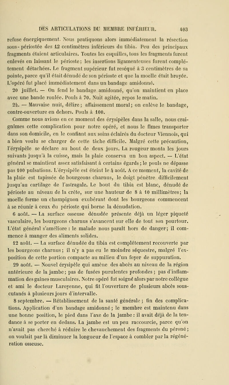 refuse énergiquement. Nous pratiquons alors immédiatement la résection sous- périostée des 12 centimètres inférieurs du tibia. Peu des principaux fragments étaient articulaires. Toutes les esquilles, tous les fragments furent enlevés en laissant le périoste; les insertions ligamenteuses furent complè- tement détachées. Le fragment supérieur fut réséqué à 3 centimètres de sa pointe, parce qu'il était dénudé de son périoste et que la moelle était broyée. L'opéré fut placé immédiatement dans un bandage amidonné. 20 juillet. — On fend le bandage amidonné, qu'on maintient en place avec une bande roulée. Pouls à 70. Nuit agitée, repos le matin. 2Zj. — Mauvaise nuit, délire; affaissement moral; on enlève le bandage, contre-ouverture en dehors. Pouls à 100. Comme nous avions en ce moment des érysipôles dans la salle, nous crai- gnîmes cette complication pour notre opéré, et nous le fîmes transporter dans son domicile, en le confiant aux soins éclairés du docteur Viennois, qui a bien voulu se charger de cette tâche difficile. Malgré cette précaution, l'érysipèle se déclare au bout de deux jours. La rougeur monta les jours suivants jusqu'à la cuisse, mais la plaie conserva un bon aspect. — L'état général se maintient assez satisfaisant à certains égards ; le pouls ne dépasse pas 100 pulsations, L'érysipèle est éteint le U août. A ce moment, la cavité de la plaie est tapissée de bourgeons charnus, le doigt pénètre difficilement jusqu'au cartilage de l'astragale. Le bout du tibia est blanc, dénudé de périoste au niveau de la crête, sur une hauteur de 8 à 10 millimètres; la moelle forme un champignon exubérant dont les bourgeons commencent à se réunir à ceux du périoste qui borne la dénudation. 6 août. — La surface osseuse dénudée présente déjà un léger piqueté vasculaire, les bourgeons charnus s'avancent sur elle de tout son pourtour. L'état général s'améliore : le malade nous paraît hors de danger; il com- mence à manger des aliments solides. 12 août. — La surface dénudée du tibia est complètement recouverte par les bourgeons charnus; il n'y a pas eu le moindre séquestre, malgré l'ex- position de cette portion compacte au milieu d'un foyer de suppuration. 29 août. — Nouvel érysipèle qui amène des abcès au niveau de la région antérieure de la jambe; pas de fusées purulentes profondes; pas d'inflam- mation des gaines musculaires. Notre opéré fut soigné alors par notre collègue et ami le docteur Laroyenne, qui fit l'ouverture de plusieurs abcès sous- cutanés à plusieurs jours d'intervalle. 8 septembre. — Rétablissement de la santé générale ; fin des complica- tions. Application d'un bandage amidonné ; le membre est maintenu dans une bonne position, le pied dans l'axe de la jambe : il avait déjà de la ten- dance à se porter en dedans. La jambe est un peu raccourcie, parce qu'on n'avait pas cherché à réduire le chevauchement des fragments du péroné ; on voulait par là diminuer la longueur de l'espace à combler par la régéné- ration osseuse.