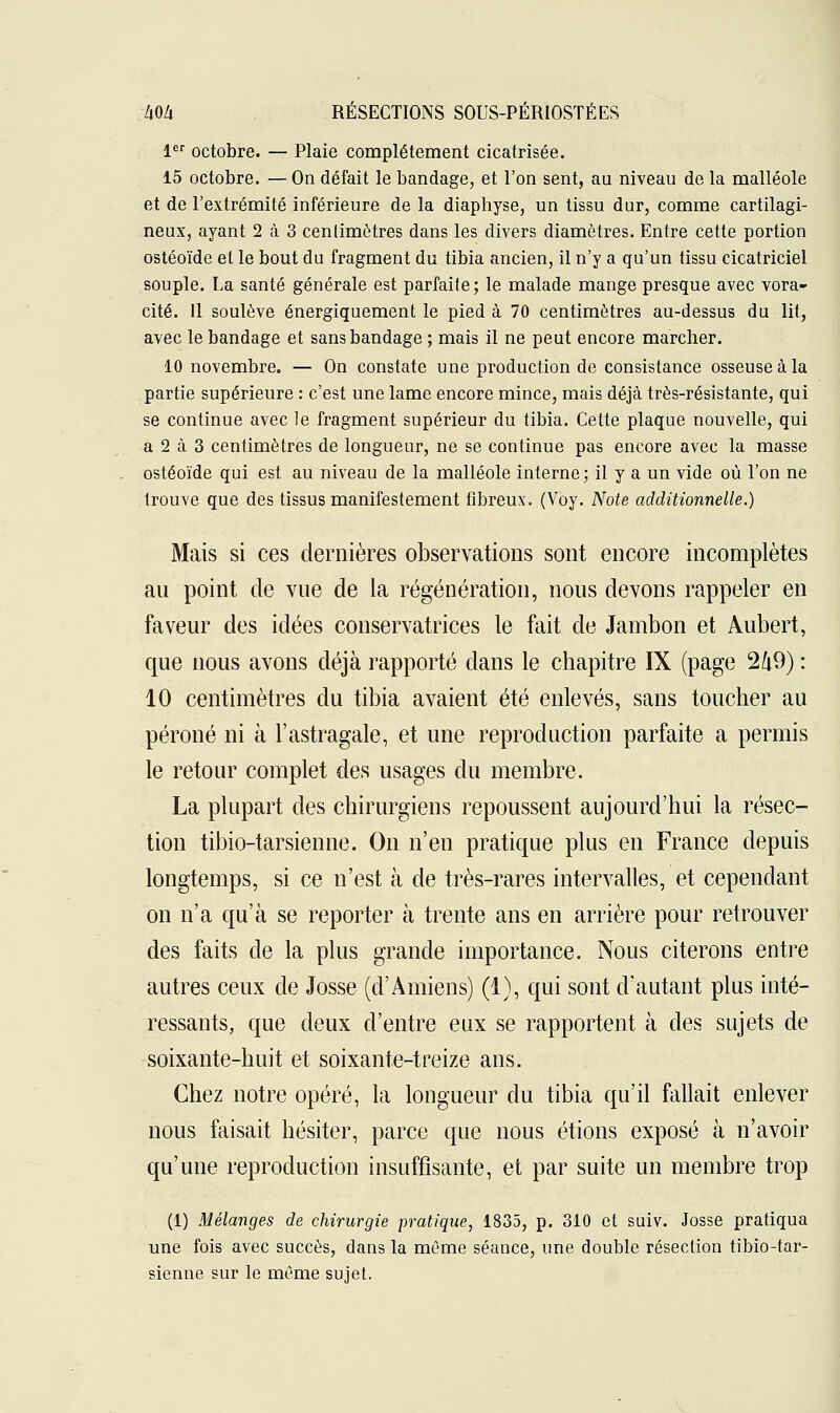 1er octobre. — Plaie complètement cicatrisée. 15 octobre. — On défait le bandage, et l'on sent, au niveau de la malléole et de l'extrémité inférieure de la diaphyse, un tissu dur, comme cartilagi- neux, ayant 2 à 3 centimètres dans les divers diamètres. Entre cette portion ostéoïde et le bout du fragment du tibia ancien, il n'y a qu'un tissu cicatriciel souple. La santé générale est parfaite; le malade mange presque avec vora- cité. Il soulève énergiquement le pied à 70 centimètres au-dessus du lit, avec le bandage et sans bandage ; mais il ne peut encore marcher. 10 novembre. — On constate une production de consistance osseuse à la partie supérieure : c'est une lame encore mince, mais déjà très-résistante, qui se continue avec le fragment supérieur du tibia. Cette plaque nouvelle, qui a 2 à 3 centimètres de longueur, ne se continue pas encore avec la masse ostéoïde qui est au niveau de la malléole interne; il y a un vide où l'on ne trouve que des tissus manifestement fibreux. (Voy. Note additionnelle.) Mais si ces dernières observations sont encore incomplètes au point de vue de la régénération, nous devons rappeler en faveur des idées conservatrices le fait de Jambon et Aubert, que nous avons déjà rapporté clans le chapitre IX (page 2ft9) : 10 centimètres du tibia avaient été enlevés, sans toucher au péroné ni à l'astragale, et une reproduction parfaite a permis le retour complet des usages du membre. La plupart des chirurgiens repoussent aujourd'hui la résec- tion tibio-tarsienne. On n'en pratique plus en France depuis longtemps, si ce n'est à de très-rares intervalles, et cependant on n'a qu'à se reporter à trente ans en arrière pour retrouver des faits de la plus grande importance. Nous citerons entre autres ceux de Josse (d'Amiens) (1), qui sont d'autant plus inté- ressants, que deux d'entre eux se rapportent à des sujets de soixante-huit et soixante-treize ans. Chez notre opéré, la longueur du tibia qu'il fallait enlever nous faisait hésiter, parce que nous étions exposé à n'avoir qu'une reproduction insuffisante, et par suite un membre trop (1) Mélanges de chirurgie pratique, 1835, p. 310 et suiv. Josse pratiqua une fois avec succès, dans la même séance, une double résection tibio-tar- sienne sur le même sujet.