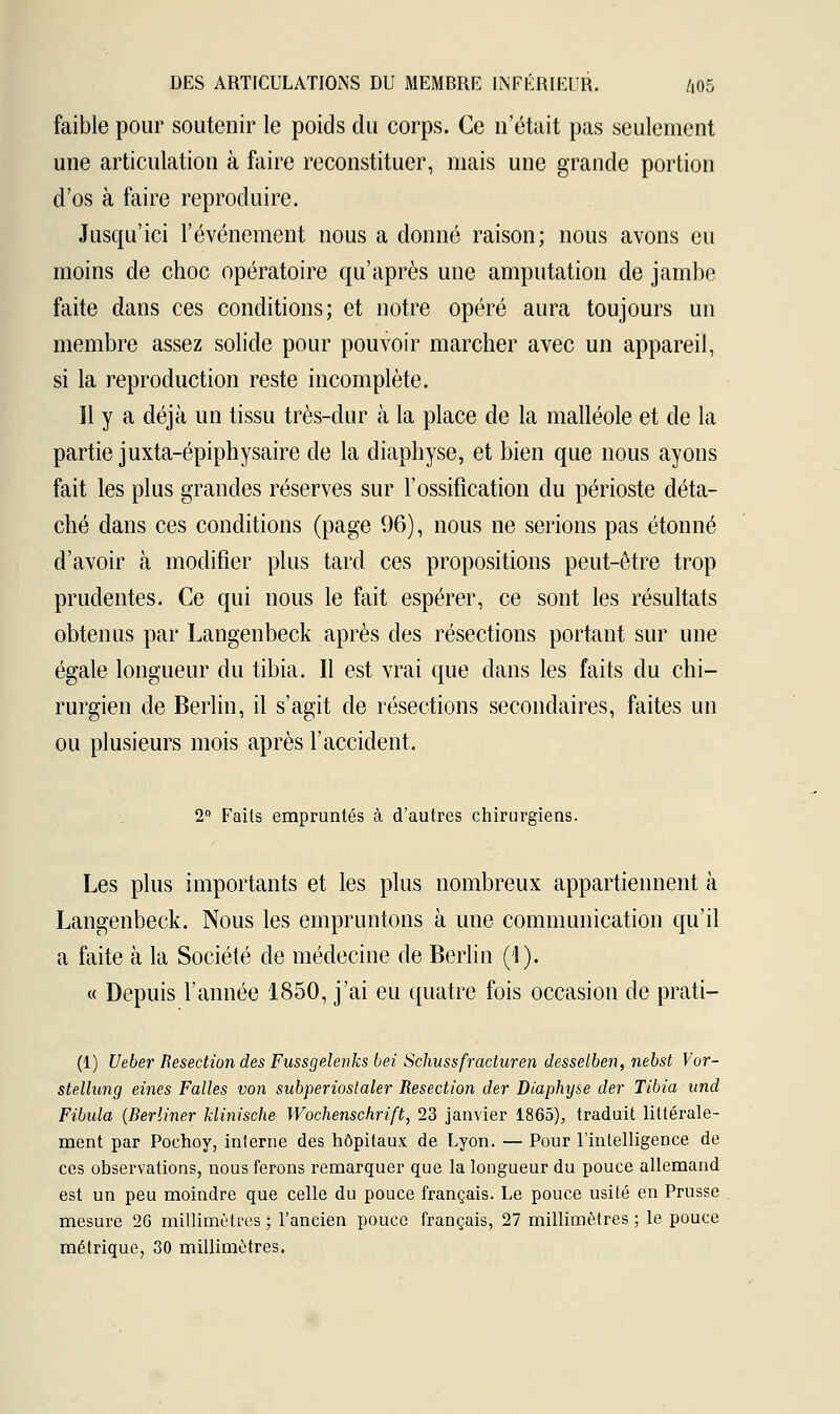 faible pour soutenir le poids du corps. Ce n'était pas seulement une articulation à faire reconstituer, mais une grande portion d'os à faire reproduire. Jusqu'ici l'événement nous a donné raison; nous avons eu moins de choc opératoire qu'après une amputation de jambe faite dans ces conditions; et notre opéré aura toujours un membre assez solide pour pouvoir marcher avec un appareil, si la reproduction reste incomplète. Il y a déjà un tissu très-dur à la place de la malléole et de la partie juxta-épiphysaire de la diaphyse, et bien que nous ayons fait les plus grandes réserves sur l'ossification du périoste déta- ché dans ces conditions (page 96), nous ne serions pas étonné d'avoir à modifier plus tard ces propositions peut-être trop prudentes. Ce qui nous le fait espérer, ce sont les résultats obtenus par Langenbeck après des résections portant sur une égale longueur du tibia. Il est vrai que dans les faits du chi- rurgien de Berlin, il s'agit de résections secondaires, faites un ou plusieurs mois après l'accident. 2° Faits empruntés à d'autres chirurgiens. Les plus importants et les plus nombreux appartiennent à Langenbeck. Nous les empruntons à une communication qu'il a faite à la Société de médecine de Berlin ('1). « Depuis l'année 1850, j'ai eu quatre fois occasion de prati- (1) Ueber Resection des Fussgelenks bei Schussfracturen desselben, nebst Vor- stellung eines Falles von subperiostaler Resection der Diaphyse der Tibia und Fibula (Rerliner klinische Wochenschrift, 23 janvier 1865), traduit littérale- ment par Poehoy, interne des hôpitaux de Lyon. — Pour l'intelligence de ces observations, nous ferons remarquer que la longueur du pouce allemand est un peu moindre que celle du pouce français. Le pouce usité en Prusse mesure 26 millimètres ; l'ancien pouce français, 27 millimètres ; le pouce métrique, 30 millimètres.