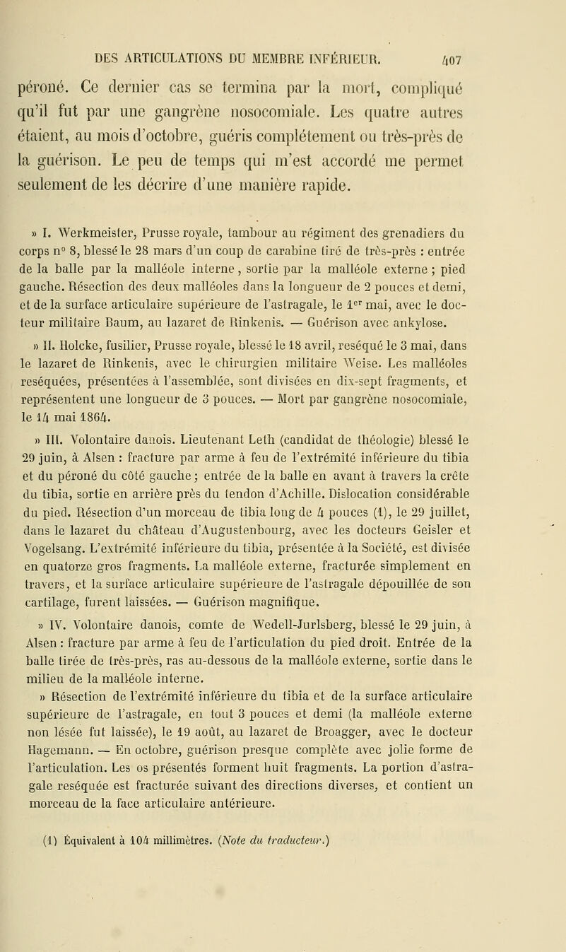 péroné. Ce dernier cas se termina par la mort, compliqué qu'il fut par une gangrène nosocomiale. Les quatre autres étaient, au mois d'octobre, guéris complètement ou très-près de la guérison. Le peu de temps qui m'est accordé me permet seulement de les décrire d'une manière rapide. » I. Werkmeister, Prusse royale, tambour au régiment des grenadiers du corps n° 8, blessé le 28 mars d'un coup de carabine tiré de très-près : entrée de la balle par la malléole interne, sortie par la malléole externe ; pied gauche. Résection des deux malléoles dans la longueur de 2 pouces et demi, et de la surface articulaire supérieure de l'astragale, le 1er mai, avec le doc- teur militaire Baum, au lazaret de Rinkenis. — Guérison avec ankylose. » II. Holcke, fusilier, Prusse royale, blessé le 18 avril, réséqué le 3 mai, dans le lazaret de Rinkenis, avec le chirurgien militaire Weise. Les malléoles réséquées, présentées à l'assemblée, sont divisées en dix-sept fragments, et représentent une longueur de 3 pouces. — Mort par gangrène nosocomiale, le ïlx mai 186Zu » III. Volontaire danois. Lieutenant Lefh (candidat de théologie) blessé le 29 juin, à Alsen : fracture par arme à feu de l'extrémité inférieure du tibia et du péroné du côté gauche ; entrée de la balle en avant à travers la crête du tibia, sortie en arrière près du tendon d'Achille. Dislocation considérable du pied. Résection d'un morceau de tibia long de h pouces (1), le 29 juillet, dans le lazaret du château d'Augustenbourg, avec les docteurs Geisler et Vogelsang. L'extrémité inférieure du tibia, présentée à la Société, est divisée en quatorze gros fragments. La malléole externe, fracturée simplement en travers, et la surface articulaire supérieure de l'astragale dépouillée de son cartilage, furent laissées. — Guérison magnifique. » IV. Volontaire danois, comte de Wedell-Jurlsberg, blessé le 29 juin, à Alsen : fracture par arme à feu de l'articulation du pied droit. Entrée de la balle tirée de très-près, ras au-dessous de la malléole externe, sortie dans le milieu de la malléole interne. » Résection de l'extrémité inférieure du tibia et de la surface articulaire supérieure de l'astragale, en fout 3 pouces et demi (la malléole externe non lésée fut laissée), le 19 août, au lazaret de Broagger, avec le docteur Hagemann. — En octobre, guérison presque complète avec jolie forme de l'articulation. Les os présentés forment huit fragments. La portion d'astra- gale réséquée est fracturée suivant des directions diverses, et contient un morceau de la face articulaire antérieure. (1) Équivalent à 104 millimètres. (Note du traducteur.)