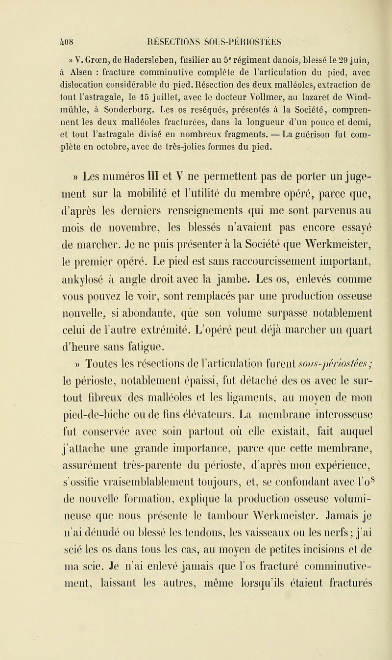 » V. Grœn, de Hadersleben, fusilier au 5e régiment danois, blessé le 29 juin, à Alsen : fracture comminutive complète de l'articulation du pied, avec dislocation considérable du pied. Résection des deux malléoles, extraclion de tout l'astragale, le 15 juillet, avec le docteur Vollmer, au lazaret de Wind- mûhle, à Sonderburg. Les os réséqués, présentés à la Société, compren- nent les deux malléoles fracturées, dans la longueur d'un pouce et demi, et tout l'astragale divisé en nombreux fragments. — La guérison fut com- plète en octobre, avec de très-jolies formes du pied. » Les numéros III et V ne permettent pas de porter un juge- ment sur la mobilité et l'utilité du membre opéré, parce que, d'après les derniers renseignements qui me sont parvenus au mois de novembre, les blessés n'avaient pas encore essayé de marcher. Je ne puis présenter à la Société que Werkmeister, le premier opéré. Le pied est sans raccourcissement important, ankylosé à angle droit avec la jambe. Les os, enlevés comme vous pouvez le voir, sont remplacés par une production osseuse nouvelle, si abondante, que son volume surpasse notablement celui de l'autre extrémité. L'opéré peut déjà marcher un quart d'heure sans fatigue. » Toutes les résections de l'articulation furent sovs-périostées; le périoste, notablement épaissi, fut détaché des os avec le sur- tout fibreux des malléoles et les ligaments, au moyen de mon pied-de-biche ou de fins élévateurs. La membrane interosseuse fut conservée avec soin partout où elle existait, fait auquel j'attache une grande importance, parce que cette membrane, assurément très-parente du périoste, d'après mon expérience, s'ossifie vraisemblablement toujours, et, se confondant avec l'os de nouvelle formation, explique la production osseuse volumi- neuse que nous présente le tambour Werkmeister. Jamais je n'ai dénudé ou blessé les tendons, les vaisseaux ou les nerfs ; j'ai scié les os dans tous les cas, au moyen de petites incisions et de ma scie. Je n'ai enlevé jamais que l'os fracturé comminutive- ment, laissant les autres, même lorsqu'ils étaient fracturés