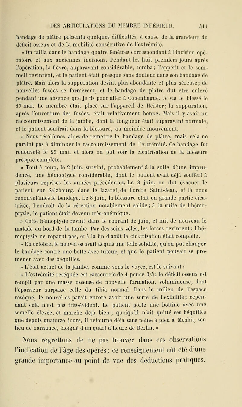 bandage de plâtre présenta quelques difficultés, à cause de la grandeur du déficit osseux et de la mobilité consécutive de l'extrémité. » On tailla dans le bandage quatre fenêtres correspondant à l'incision opé- ratoire et aux anciennes incisions. Pendant les huit premiers jours après l'opération, la fièvre, auparavant considérable, tomba; l'appétit et le som- meil revinrent, et le patient était presque sans douleur dans son bandage de plâtre. Mais alors la suppuration devint plus abondante et plus séreuse; de nouvelles fusées se formèrent, et le bandage de plâtre dut être enlevé pendant une absence que je fis pour aller à Copenhague. Je vis le blessé le 17 mai. Le membre était placé sur l'appareil de Heisfer; la suppuration, après l'ouverture des fusées, était relativement bonne. Mais il y avait un raccourcissement de la jambe, dont la longueur était auparavant normale, et le patient souffrait dans la blessure, au moindre mouvement. » Nous résolûmes alors de remettre le bandage de plâtre, mais cela ne parvint pas à diminuer le raccourcissement de l'extrémité. Ce bandage fut renouvelé le 29 mai, et alors on put voir la cicatrisation de la blessure presque complète. » Tout à coup, le 2 juin, survint, probablement à la suite d'une impru- dence, une hémoptysie considérable, dont le patient avait déjà souffert à plusieurs reprises les années précédentes. Le 8 juin, on dut évacuer le patient sur Salzbourg, dans le lazaret.de l'ordre Saint-Jean, et là nous renouvelâmes le bandage. Le 8 juin, la blessure était en grande partie cica- trisée, l'endroit de la résection notablement solide ; à la suite de l'hémo- ptysie, le patient était devenu très-anémique. » Cette hémoptysie revint dans le courant de juin, et mit de nouveau le malade au bord de la tombe. Par des soins zélés, les forces revinrent; l'hé- moptysie ne reparut pas, et à la fin d'août la cicatrisation était complète. » En octobre, le nouvel os avait acquis une telle solidité, qu'on put changer le bandage contre une botte avec tuteur, et que le patient pouvait se pro- mener avec des béquilles. » L'état actuel de la jambe, comme vous le voyez, est le suivant : » L'extrémité réséquée est raccourcie de 1 pouce 3/h ; le déficit osseux est rempli par une masse osseuse de nouvelle formation, volumineuse, dont l'épaisseur surpasse celle du tibia normal. Dans le milieu de l'espace réséqué, le nouvel os paraît encore avoir une sorte de flexibilité ; cepen- dant cela n'est pas très-évident. Le patient porte une bottine avec une semelle élevée, et marche déjà bien ; quoiqu'il n'ait quitté ses béquilles que depuis quatorze jours, il retourne déjà sans peine à pied à Moabit, son lieu de naissance, éloigné d'un quart d'heure de Berlin. » Nous regrettons de ne pas trouver dans ces observations l'indication de l'âge des opérés; ce renseignement eût été d'une grande importance au point de vue des déductions pratiques.