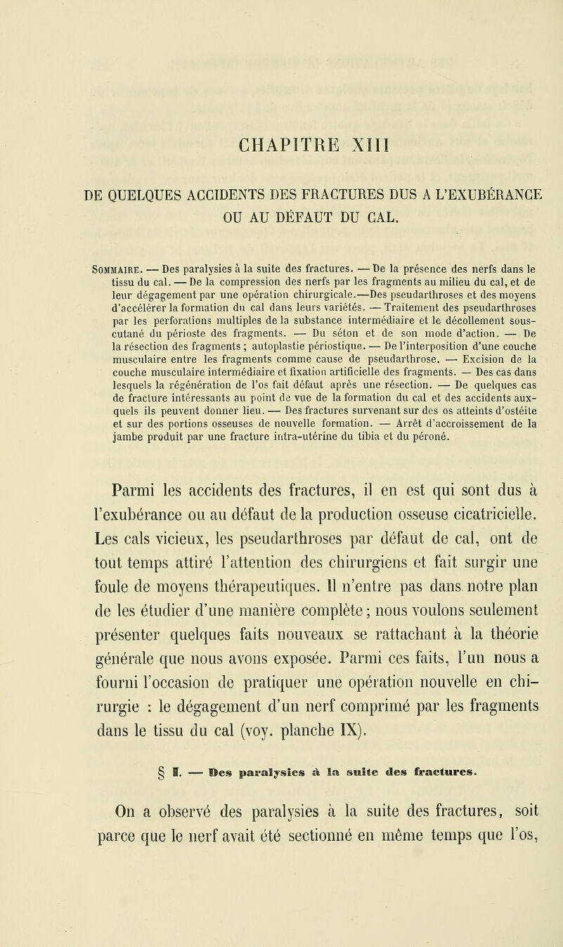 DE QUELQUES ACCIDENTS DES FRACTURES DUS A L'EXUBÉRANCE OU AU DÉFAUT DU CAL. Sommaire. — Des paralysies à la suite des fractures. —De la présence des nerfs dans le tissu du cal. — De la compression des nerfs par les fragments au milieu du cal, et de leur dégagement par une opération chirurgicale.—Des pseudarthroses et des moyens d'accélérer la formation du cal dans leurs variétés. —Traitement des pseudarthroses par les perforations multiples de la substance intermédiaire et le décollement sous- cutané du périoste des fragments. — Du séton et de son mode d'action. — De la résection des fragments ; autoplastie périostique. — De l'interposition d'une couche musculaire entre les fragments comme cause de pseudarthrose. — Excision de la couche musculaire intermédiaire et fixation artificielle des fragments. — Des cas dans lesquels la régénération de l'os fait défaut après une résection. — De quelques cas de fracture intéressants au point de vue de la formation du cal et des accidents aux- quels ils peuvent donner lieu. — Des fractures survenant sur des os atteints d'ostéite et sur des portions osseuses de nouvelle formation. — Arrêt d'accroissement de la jambe produit par une fracture intra-utérine du tibia et du péroné. Parmi les accidents des fractures, il en est qui sont dus à l'exubérance ou au défaut de la production osseuse cicatricielle. Les cals vicieux, les pseudarthroses par défaut de cal, ont de tout temps attiré l'attention des chirurgiens et fait surgir une foule de moyens thérapeutiques. 11 n'entre pas dans, notre plan de les étudier d'une manière complète ; nous voulons seulement présenter quelques faits nouveaux se rattachant à la théorie générale que nous avons exposée. Parmi ces faits, l'un nous a fourni l'occasion de pratiquer une opération nouvelle en chi- rurgie : le dégagement d'un nerf comprimé par les fragments dans le tissu du cal (voy. planche IX). § I. — Des paralysies à la suite des fractures. On a observé des paralysies à la suite des fractures, soit parce que le nerf avait été sectionné en même temps que l'os,