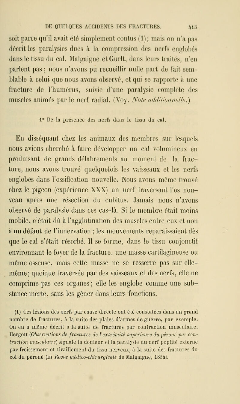 soit parce qu'il avait été simplement contus (1); mais on n'a pas décrit les paralysies dues à la compression des nerfs englobés dans le tissu du cal. Malgaigne etGurlt, dans leurs traités, n'en parlent pas ; nous n'avons pu recueillir nulle part de fait sem- blable à celui que nous avons observé, et qui se rapporte à une fracture de l'humérus, suivie d'une paralysie complète des muscles animés par le nerf radial. (Voy. Note additionnelle.) 1° De la présence des nerfs dans le tissu du cal. En disséquant chez les animaux des membres sur lesquels nous avions cherché à faire développer un cal volumineux en produisant de grands délabrements au moment de la frac- ture, nous avons trouvé quelquefois les vaisseaux et les nerfs englobés dans l'ossification nouvelle. Nous avons môme trouvé chez le pigeon (expérience XXX) un nerf traversant l'os nou- veau après une résection du cubitus. Jamais nous n'avons observé de paralysie dans ces cas-là. Si le membre était moins mobile, c'était dû à l'agglutination des muscles entre eux et non à un défaut de l'innervation ; les mouvements reparaissaient dès que le cal s'était résorbé. Il se forme, dans le tissu conjonctif environnant le foyer de la fracture, une masse cartilagineuse ou même osseuse, mais cette masse ne se resserre pas sur elle- même; quoique traversée par des vaisseaux et des nerfs, elle ne comprime pas ces organes; elle les englobe comme une sub- stance inerte, sans les gêner dans leurs fonctions. (1) Ces lésions des nerfs par cause directe ont été constatées dans un grand nombre de fractures, à la suite des plaies d'armes de guerre, par exemple. On en a même décrit à la suite de fractures par contraction musculaire. Hergott (Observations de fractures de l'extrémité supérieure du péroné par con- traction musculaire) signale la douleur et la paralysie du nerf poplité externe par froissement et tiraillement du tissu nerveux, à la suite des fractures du col du péroné (in Revue médico-chirurgicale de Malgaigne, 185/i).