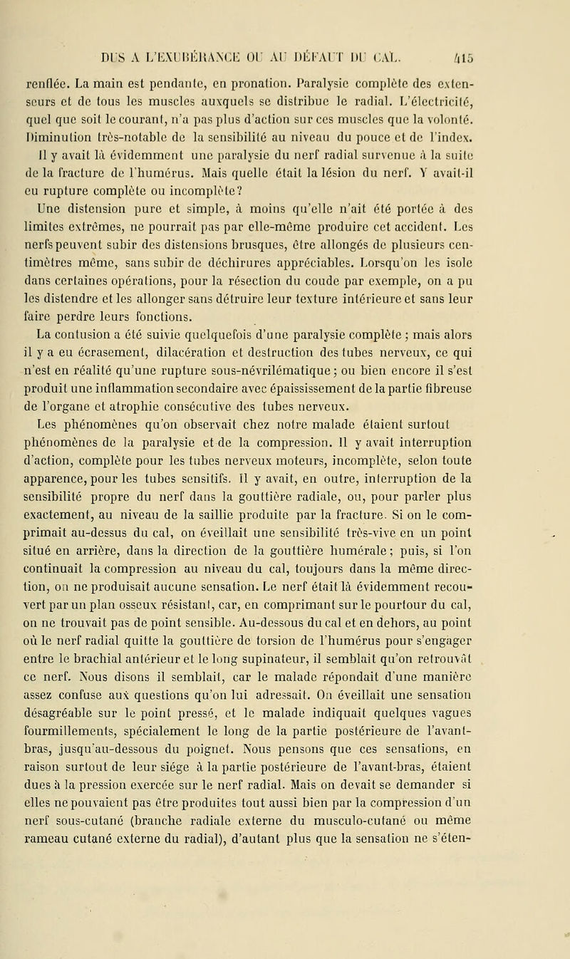 renflée. La main est pendante, en pronalion. Paralysie eomplète des exten- seurs et de tous les muscles auxquels se distribue le radial. L'électricité, quel que soit le couranl, n'a pas plus d'action sur ces muscles que la volonté. Diminution Irés-notable de la sensibilité au niveau du pouce et de l'index. Il y avait là évidemment une paralysie du nerf radial survenue à la suite de la fracture de l'humérus. Mais quelle était la lésion du nerf. Y avait-il eu rupture complète ou incomplète? Une distension pure et simple, à moins qu'elle n'ait été portée à des limites extrêmes, ne pourrait pas par elle-même produire cet accident. Les nerfs peuvent subir des distensions brusques, être allongés de plusieurs cen- timètres même, sans subir de déchirures appréciables. Lorsqu'on les isole dans certaines opérations, pour la résection du coude par exemple, on a pu les distendre et les allonger sans détruire leur texture intérieure et sans leur faire perdre leurs fonctions. La contusion a été suivie quelquefois d'une paralysie complète ; mais alors il y a eu écrasement, dilacéralion et destruction des tubes nerveux, ce qui n'est en réalité qu'une rupture sous-névrilématique ; ou bien encore il s'est produit une inflammation secondaire avec épaississement de la partie fibreuse de l'organe et atrophie consécutive des tubes nerveux. Les phénomènes qu'on observait chez notre malade étaient surtout phénomènes de la paralysie et de la compression. Il y avait interruption d'action, complète pour les tubes nerveux moteurs, incomplète, selon toute apparence, pour les tubes sensitifs. Il y avait, en outre, interruption de la sensibilité propre du nerf dans la gouttière radiale, ou, pour parler plus exactement, au niveau de la saillie produite par la fracture. Si on le com- primait au-dessus du cal, on éveillait une sensibilité très-vive en un point situé en arrière, dans la direction de la gouttière numérale; puis, si l'on continuait la compression au niveau du cal, toujours dans la même direc- tion, on ne produisait aucune sensation. Le nerf était là évidemment recou- vert par un plan osseux résistant, car, en comprimant sur le pourtour du cal, on ne trouvait pas de point sensible. Au-dessous du cal et en dehors, au point où le nerf radial quitte la gouttière de torsion de l'humérus pour s'engager entre le brachial antérieur et le long supinateur, il semblait qu'on retrouvât ce nerL Nous disons il semblait, car le malade répondait d'une manière assez confuse aux questions qu'on lui adressait. On éveillait une sensation désagréable sur le point pressé, et le malade indiquait quelques vagues fourmillements, spécialement le long de la partie postérieure de l'avant- bras, jusqu'au-dessous du poignet. Nous pensons que ces sensations, en raison surtout de leur siège à la partie postérieure de l'avant-bras, étaient dues à la pression exercée sur le nerf radial. Mais on devait se demander si elles ne pouvaient pas être produites tout aussi bien par la compression d'un nerf sous-cutané (branche radiale externe du musculo-cutané ou même rameau cutané externe du radial), d'autant plus que la sensation ne s'éten-