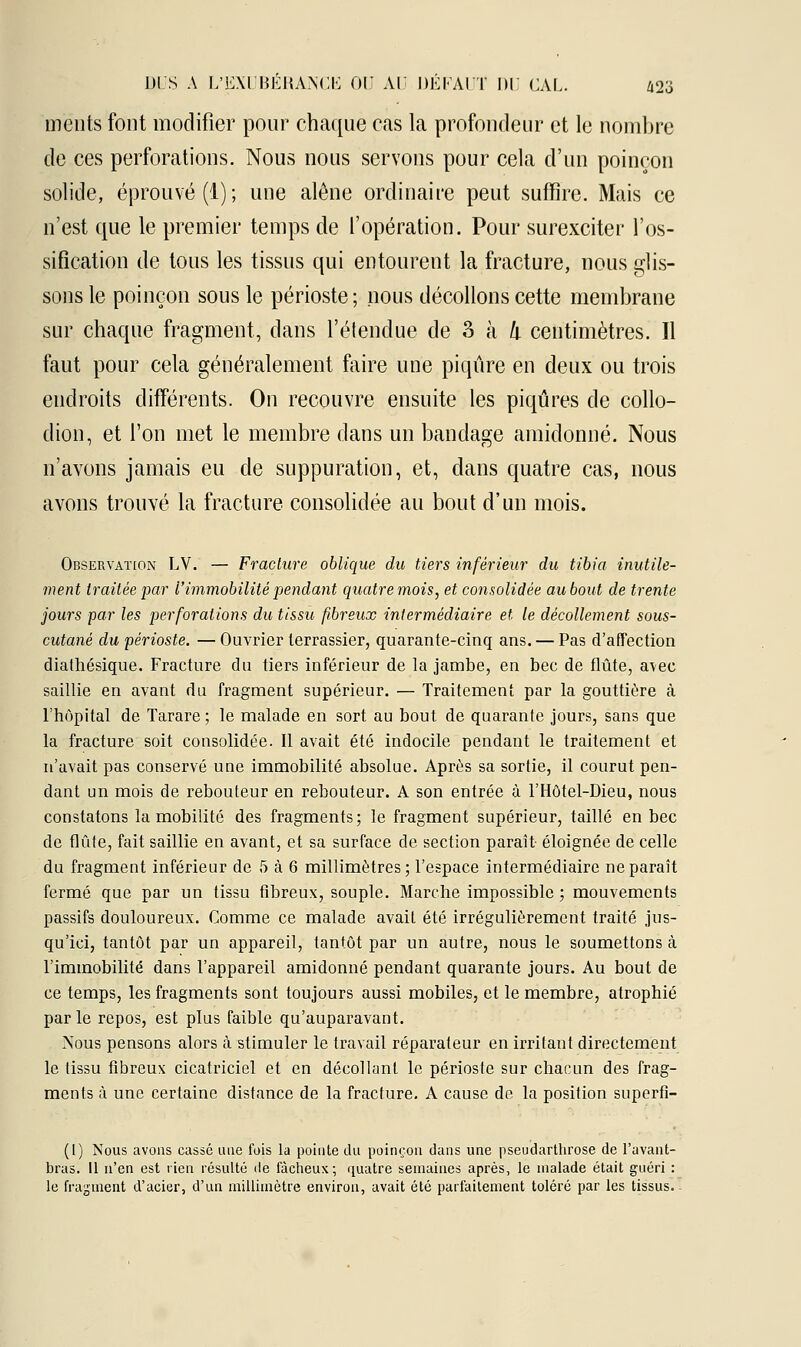 ments font modifier pour chaque cas la profondeur et le nombre de ces perforations. Nous nous servons pour cela d'un poinçon solide, éprouvé (1); une alêne ordinaire peut suffire. Mais ce n'est que le premier temps de l'opération. Pour surexciter l'os- sification de tous les tissus qui entourent la fracture, nous glis- sons le poinçon sous le périoste; nous décollons cette membrane sur chaque fragment, dans l'étendue de 3 k k centimètres. Il faut pour cela généralement faire une piqûre en deux ou trois endroits différents. On recouvre ensuite les piqûres de collo- dion, et l'on met le membre dans un bandage amidonné. Nous n'avons jamais eu de suppuration, et, dans quatre cas, nous avons trouvé la fracture consolidée au bout d'un mois. Observation LV. — Fracture oblique du tiers inférieur du tibia inutile- ment traitée par l'immobilité pendant quatre mois, et consolidée au bout de trente jours par les perforations du tissu fibreux intermédiaire et le décollement sous- cutané du périoste. — Ouvrier terrassier, quarante-cinq ans. — Pas d'affection diathésique. Fracture du tiers inférieur de la jambe, en bec de flûte, a\ec saillie en avant du fragment supérieur. — Traitement par la gouttière à l'hôpital de Tarare ; le malade en sort au bout de quarante jours, sans que la fracture soit consolidée. Il avait été indocile pendant le traitement et n'avait pas conservé une immobilité absolue. Après sa sortie, il courut pen- dant un mois de rebouteur en rebouteur. A son entrée à l'Hôtel-Dieu, nous constatons la mobilité des fragments; le fragment supérieur, taillé en bec de flûte, fait saillie en avant, et sa surface de section paraît éloignée de celle du fragment inférieur de 5 à 6 millimètres; l'espace intermédiaire ne paraît fermé que par un tissu fibreux, souple. Marche impossible ; mouvements passifs douloureux. Comme ce malade avait été irrégulièrement traité jus- qu'ici, tantôt par un appareil, tantôt par un autre, nous le soumettons cà l'immobilité dans l'appareil amidonné pendant quarante jours. Au bout de ce temps, les fragments sont toujours aussi mobiles, et le membre, atrophié par le repos, est plus faible qu'auparavant. Nous pensons alors à stimuler le travail réparateur en irritant directement le tissu fibreux cicatriciel et en décollant le périoste sur chacun des frag- ments a une certaine distance de la fracture. A cause de la position superfi- (1) Nous avons cassé une fois la pointe du poinçon dans une pseudarthrose de l'avant- bras. 11 n'en est rien résulté de fâcheux; quatre semaines après, le malade était guéri : le fragment d'acier, d'un millimètre environ, avait été parfaitement toléré par les tissus.