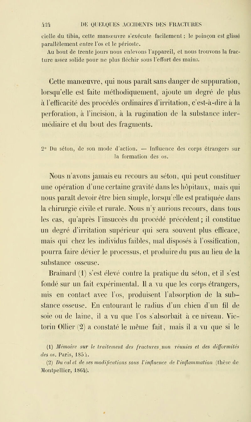 cielle du tibia, cette manœuvre s'exécute facilement ; le poinçon est glissé parallèlement entre l'os et le périoste. Au bout de trente jours nous enlevons l'appareil, et nous trouvons la frac- ture assez solide pour ne plus fléchir sous l'effort des mains. Cette manœuvre, qui nous paraît sans danger de suppuration, lorsqu'elle est faite méthodiquement, ajoute un degré de plus à l'efficacité des procédés ordinaires d'irritation, c'est-à-dire à la perforation, à l'incision, à la rugination de la substance inter- médiaire et du bout des fragments. 2° Du séton, de son mode d'action. — Influence des corps étrangers sur la formation des os. Nous n'avons jamais eu recours au séton, qui peut constituer une opération d'une certaine gravité dans les hôpitaux, mais qui nous paraît devoir être bien simple, lorsqu'elle est pratiquée dans la chirurgie civile et rurale. Nous n'y aurions recours, dans tous les cas, qu'après l'insuccès du procédé précédent; il constitue un degré d'irritation supérieur qui sera souvent plus efficace, mais qui chez les individus faibles, mal disposés à l'ossification, pourra faire dévier le processus, et produire du pus au lieu de la substance osseuse. Brainard (1) s'est élevé contre la pratique du séton, et il s'est fondé sur un fait expérimental. Il a vu que les corps étrangers, mis en contact avec l'os, produisent l'absorption de la sub- stance osseuse. En entourant le radius d'un chien d'un fil de soie ou de laine, il a vu que l'os s'absorbait à ce niveau. Vic- torin Ollier (2) a constaté le même fait, mais il a vu que si le (1) Mémoire sur le traitement des fractures non réunies et des difformités des os. Paris, 185.'i. (2) Du cal et de ses modifications sous l'influence de l'inflammation (thèse de Montpellier, 1864).