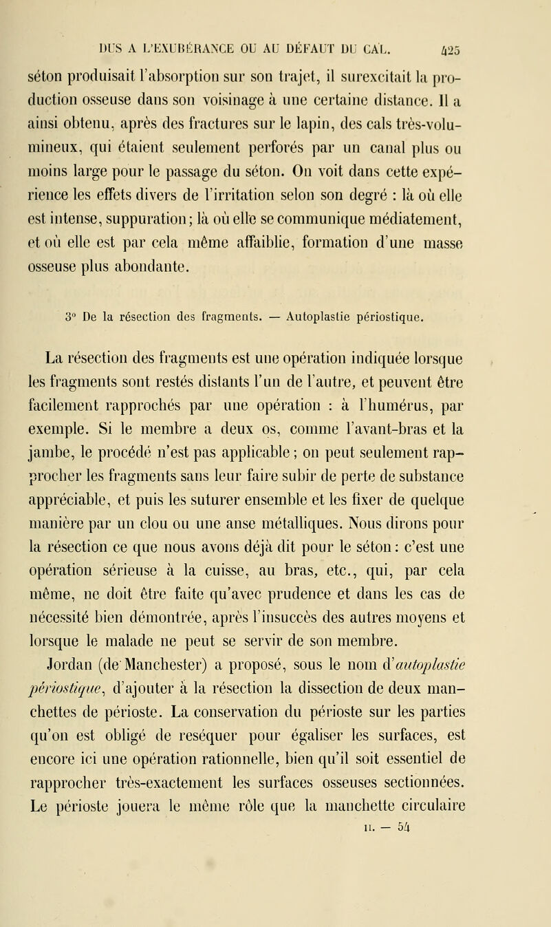 séton produisait l'absorption sur son trajet, il surexcitait la pro- duction osseuse dans son voisinage à une certaine distance. 11 a ainsi obtenu, après des fractures sur le lapin, des cals très-volu- mineux, qui étaient seulement perforés par un canal plus ou moins large pour le passage du séton. On voit dans cette expé- rience les effets divers de l'irritation selon son degré : là où elle est intense, suppuration; là où elle se communique médiatement, et où elle est par cela même affaiblie, formation d'une masse osseuse plus abondante. 3° De la résection des fragments. — Autoplaslie périostique. La résection des fragments est une opération indiquée lorsque les fragments sont restés distants l'un de l'autre, et peuvent être facilement rapprochés par une opération : à l'humérus, par exemple. Si le membre a deux os, comme l'avant-bras et la jambe, le procédé n'est pas applicable ; on peut seulement rap- procher les fragments sans leur faire subir de perte de substance appréciable, et puis les suturer ensemble et les fixer de quelque manière par un clou ou une anse métalliques. Nous dirons pour la résection ce que nous avons déjà dit pour le séton : c'est une opération sérieuse à la cuisse, au bras, etc., qui, par cela même, ne doit être faite qu'avec prudence et dans les cas de nécessité bien démontrée, après l'insuccès des autres moyens et lorsque le malade ne peut se servir de son membre. Jordan (de'Manchester) a proposé, sous le nom d:'autoplastie périostique, d'ajouter à la résection la dissection de deux man- chettes de périoste. La conservation du périoste sur les parties qu'on est obligé de réséquer pour égaliser les surfaces, est encore ici une opération rationnelle, bien qu'il soit essentiel de rapprocher très-exactement les surfaces osseuses sectionnées. Le périoste jouera le même rôle que la manchette circulaire h. - 54