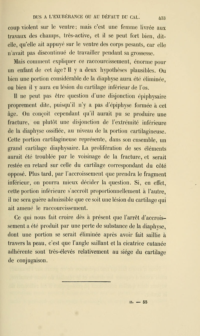 coup violent sur le ventre; mais c'est une femme livrée aux travaux des champs, très-active, et il se peut fort bien, dit- elle, qu'elle ait appuyé sur le ventre des corps pesants, car elle n'avait pas discontinué de travailler pendant sa grossesse. Mais comment expliquer ce raccourcissement, énorme pour un enfant de cet âge? Il y a deux hypothèses plausibles. Ou bien une portion considérable de Fa diaphyse aura été éliminée, ou bien il y aura eu lésion du cartilage inférieur de l'os. Il ne peut pas être question d'une disjonction épiphysaire proprement dite, puisqu'il n'y a pas d'épiphyse formée à cet âge. On conçoit cependant qu'il aurait pu se produire une fracture, ou plutôt une disjonction de l'extrémité inférieure de la diaphyse ossifiée, au niveau de la portion cartilagineuse. Cette portion cartilagineuse représente, dans son ensemble, un grand cartilage diaphysaire. La prolifération de ses éléments aurait été troublée par le voisinage de la fracture, et serait restée en retard sur celle du cartilage correspondant du côté opposé. Plus tard, par l'accroissement que prendra le fragment inférieur, on pourra mieux décider la question. Si, en effet, cette portion inférieure s'accroît proportionnellement à l'autre, il ne sera guère admissible que ce soit une lésion du cartilage qui ait amené le raccourcissement. Ce qui nous fait croire dès à présent que l'arrêt d'accrois- sement a été produit par une perte de substance de la diaphyse, dont une portion se serait éliminée après avoir fait saillie à travers la peau, c'est que l'angle saillant et la cicatrice cutanée adhérente sont très-élevés relativement au siège du cartilage de conjugaison. 11. — 55