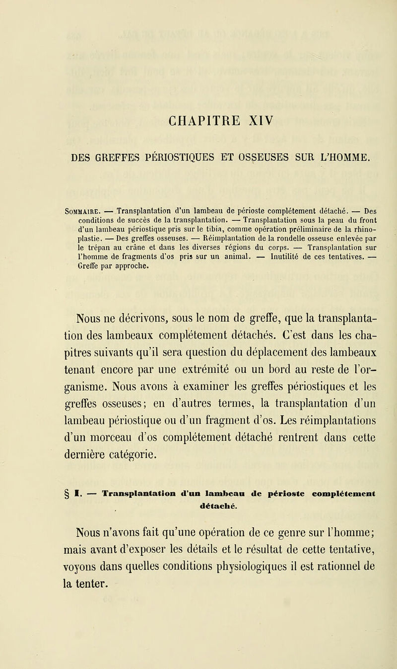 CHAPITRE XIV DES GREFFES PÉRIOSTIQUES ET OSSEUSES SUR L'HOMME. Sommaire. — Transplantation d'un lambeau de périoste complètement détaché. — Des conditions de succès de la transplantation. — Transplantation sous la peau du front d'un lambeau périostique pris sur le tibia, comme opération préliminaire de la rhino- plastie. — Des greffes osseuses. — Réimplantation de la rondelle osseuse enlevée par le trépan au crâne et dans les diverses régions du corps. — Transplantation sur l'homme de fragments d'os pris sur un animal. — Inutilité de ces tentatives. — Greffe par approche. Nous ne décrivons, sous le nom de greffe, que la transplanta- tion des lambeaux complètement détachés. C'est dans les cha- pitres suivants qu'il sera question du déplacement des lambeaux tenant encore par une extrémité ou un bord au reste de l'or- ganisme. Nous avons à examiner les greffes périostiques et les greffes osseuses; en d'autres termes, la transplantation d'un lambeau périostique ou d'un fragment d'os. Les réimplantations d'un morceau d'os complètement détaché rentrent dans cette dernière catégorie. § I. — Transplantation d'un lambeau de périoste complètement détaehé. Nous n'avons fait qu'une opération de ce genre sur l'homme; mais avant d'exposer les détails et le résultat de cette tentative, voyons dans quelles conditions physiologiques il est rationnel de la tenter.