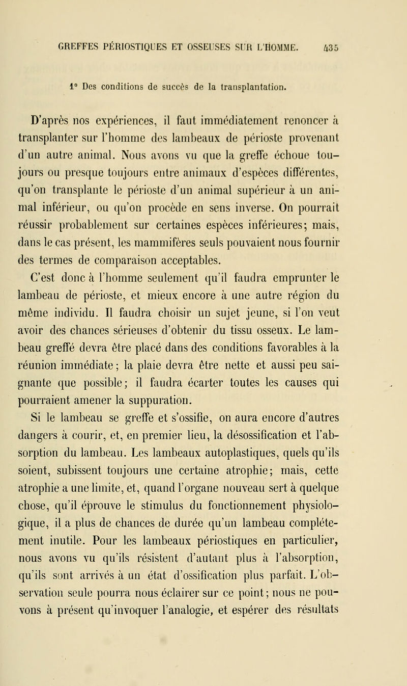 1° Des conditions de succès de la transplantation. D'après nos expériences, il faut immédiatement renoncer à transplanter sur l'homme des lambeaux de périoste provenant d'un autre animal. Nous avons vu que la greffe échoue tou- jours ou presque toujours entre animaux d'espèces différentes, qu'on transplante le périoste d'un animal supérieur à un ani- mal inférieur, ou qu'on procède en sens inverse. On pourrait réussir probablement sur certaines espèces inférieures; mais, dans le cas présent, les mammifères seuls pouvaient nous fournir des termes de comparaison acceptables. C'est donc à l'homme seulement qu'il faudra emprunter le lambeau de périoste, et mieux encore à une autre région du même individu. Il faudra choisir un sujet jeune, si l'on veut avoir des chances sérieuses d'obtenir du tissu osseux. Le lam- beau greffé devra être placé dans des conditions favorables à la réunion immédiate ; la plaie devra être nette et aussi peu sai- gnante que possible; il faudra écarter toutes les causes qui pourraient amener la suppuration. Si le lambeau se greffe et s'ossifie, on aura encore d'autres dangers à courir, et, en premier lieu, la désossification et l'ab- sorption du lambeau. Les lambeaux autoplastiques, quels qu'ils soient, subissent toujours une certaine atrophie; mais, cette atrophie a une limite, et, quand l'organe nouveau sert à quelque chose, qu'il éprouve le stimulus du fonctionnement physiolo- gique, il a plus de chances de durée qu'un lambeau complète- ment inutile. Pour les lambeaux périostiques en particulier, nous avons vu qu'ils résistent d'autant plus à l'absorption, qu'ils sont arrivés à un état d'ossification plus parfait. L'ob- servation seule pourra nous éclairer sur ce point ; nous ne pou- vons à présent qu'invoquer l'analogie, et espérer des résultats