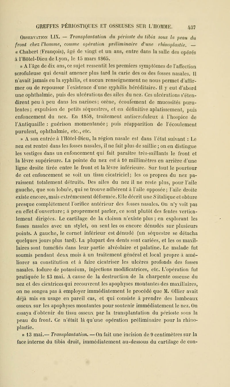 Observation L1X. — Transplantation du périoste du tibia sous la peau du front chez l'homme, comme opération préliminaire d'une rhinoplastie. — « Chabert (François}, Agé de vingt et un ans, entre dans la salle des opérés à l'Hôtel-Dieu de Lyon, le 15 mars 1865. » A l'âge de dix ans, ce sujet ressentit les premiers symptômes de l'affection scrofuleuse qui devait amener plus tard la carie des os des fosses nasales. 11 n'avait jamais eu la syphilis, et aucun renseignement ne nous permet d'affir- mer ou de repousser l'existence d'une syphilis héréditaire. 11 y eut d'abord une ophthalmie, puis des ulcérations des ailes du nez. Ces ulcérations s'éten- dirent peu à peu dans les narines; ozéne, écoulement de mucosités puru- lentes; expulsion de petits séquestres, et en définitive aplatissement, puis enfoncement du nez. En 1858, traitement antiscrofuleux à l'hospice de l'Antiquaille : guérison momentanée; puis réapparition de l'écoulement purulent, ophthalmie, etc., etc. » A son entrée à l'Hôtel-Dieu, la région nasale est dans l'état suivant : Le nez est rentré dans les fosses nasales, il ne fait plus de saillie ; on en distingue les vestiges dans un enfoncement qui fait paraître très-saillants le front et la lèvre supérieure. La pointe du nez est à 10 millimètres en arrière d'une ligne droite tirée entre le front et la lèvre inférieure. Sur tout le pourtour de cet enfoncement se voit un tissu cicatriciel; les os propres du nez pa- raissent totalement détruits* Des ailes du nez il ne reste plus, pour l'aile gauche, que son lobule, qui se trouve adhérent à l'aile opposée; l'aile droite existe encore, mais extrêmement déformée. Elle décrit une S italique et obture presque complètement l'orifice antérieur des fosses nasales. On n'y voit pas en effet d'ouverture; à proprement parler, ce sont plutôt des fentes vertica- lement dirigées. Le cartilage de la cloison n'existe plus ; en explorant les fosses nasales avec un stylet, on sent les os encore dénudés sur plusieurs points. A gauche, le cornet inférieur est dénudé (un séquestre se détacha quelques jours plus tard). La plupart des dents sont cariées, et les os maxil- laires sont tuméfiés dans leur partie alvéolaire et palatine. Le malade fut soumis pendant deux mois à un traitement général et local propre à amé- liorer sa constitution et à faire cicatriser les ulcères profonds des fosses nasales. Iodure de potassium, injections modificatrices, etc. L'opération fut pratiquée le 13 mai. A cause de la destruction de la charpente osseuse du nez et des cicatrices qui recouvrent les apophyses montantes des maxillaires, on ne songea pas à employer immédiatement le procédé que M. Ollier avait déjà mis en usage en pareil cas, et qui consiste à prendre des lambeaux osseux sur les apophyses montantes pour soutenir immédiatement le nez. On essaya d'obtenir du tissu osseux par la transplantation du périoste sous la peau du front. Ce n'était là qu'une opération préliminaire pour la rhino- plastie. » 13 mai.— Transplantation. — On fait une incision de 9 centimètres sur la face interne du tibia droit, immédiatement au-dessous du cartilage de con-