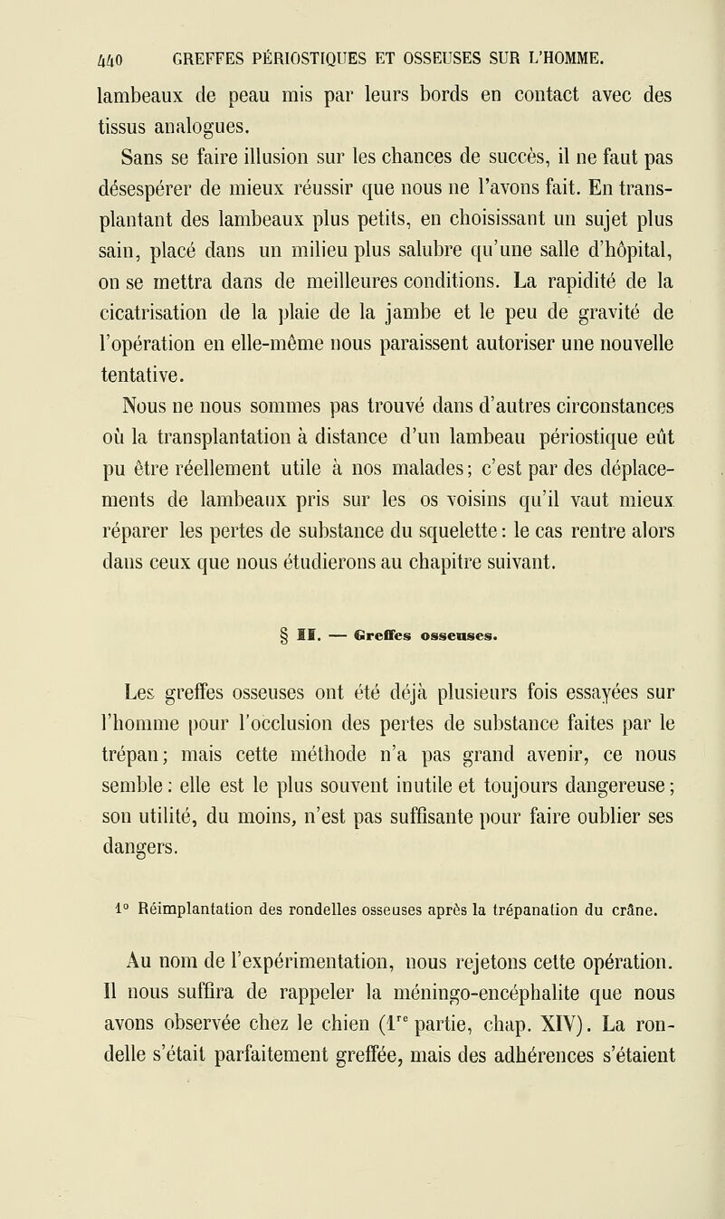 lambeaux de peau mis par leurs bords en contact avec des tissus analogues. Sans se faire illusion sur les chances de succès, il ne faut pas désespérer de mieux réussir que nous ne l'avons fait. En trans- plantant des lambeaux plus petits, en choisissant un sujet plus sain, placé dans un milieu plus salubre qu'une salle d'hôpital, on se mettra dans de meilleures conditions. La rapidité de la cicatrisation de la plaie de la jambe et le peu de gravité de l'opération en elle-même nous paraissent autoriser une nouvelle tentative. Nous ne nous sommes pas trouvé dans d'autres circonstances où la transplantation à distance d'un lambeau périostique eût pu être réellement utile à nos malades ; c'est par des déplace- ments de lambeaux pris sur les os voisins qu'il vaut mieux réparer les pertes de substance du squelette : le cas rentre alors dans ceux que nous étudierons au chapitre suivant. § II. — Greffes osseuses. Les greffes osseuses ont été déjà plusieurs fois essayées sur l'homme pour l'occlusion des pertes de substance faites par le trépan; mais cette méthode n'a pas grand avenir, ce nous semble: elle est le plus souvent inutile et toujours dangereuse; son utilité, du moins, n'est pas suffisante pour faire oublier ses dangers. 1° Réimplantation des rondelles osseuses après la trépanation du crâne. Au nom de l'expérimentation, nous rejetons cette opération. Il nous suffira de rappeler la méningo-encéphalite que nous avons observée chez le chien (lre partie, chap. XIV). La ron- delle s'était parfaitement greffée, mais des adhérences s'étaient