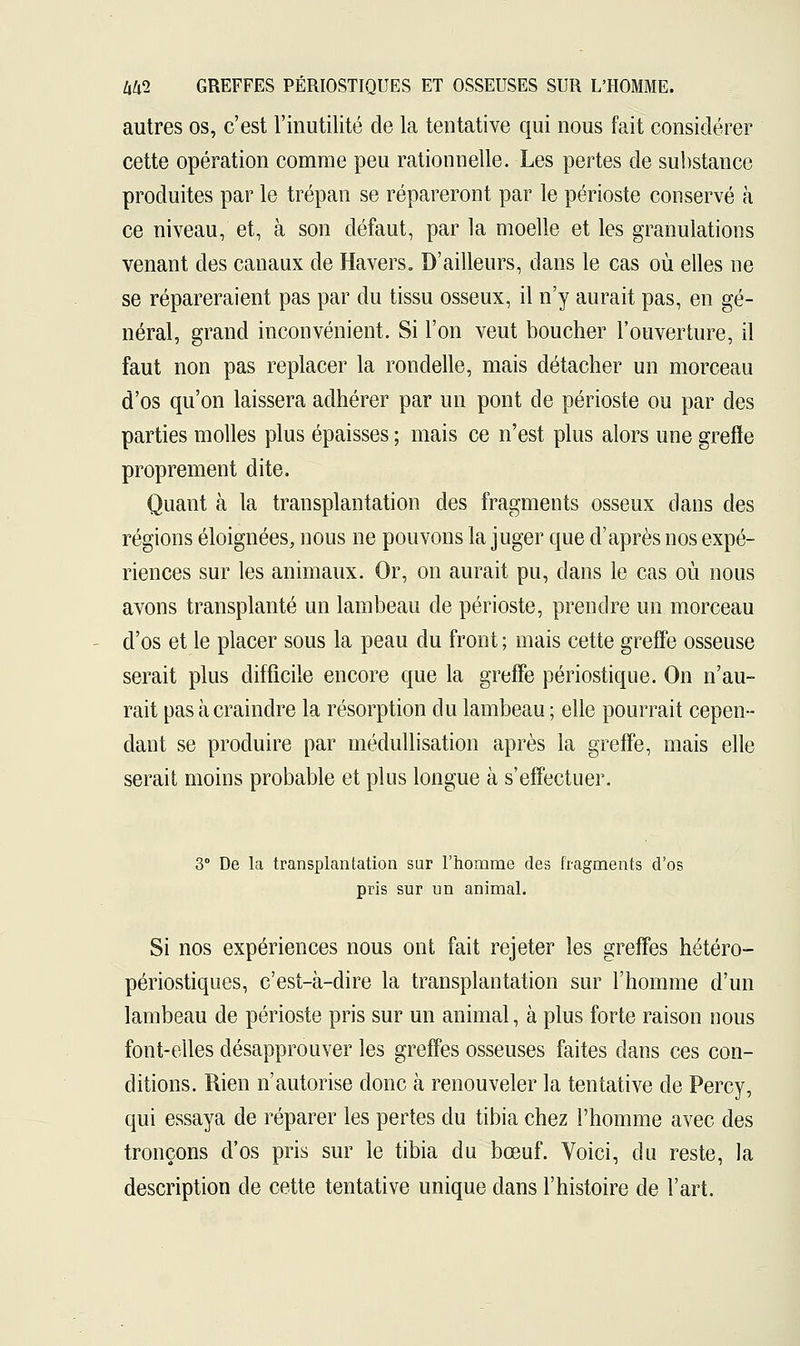 autres os, c'est l'inutilité de la tentative qui nous fait considérer cette opération comme peu rationnelle. Les pertes de substance produites par le trépan se répareront par le périoste conservé à ce niveau, et, à son défaut, par la moelle et les granulations venant des canaux de Havers. D'ailleurs, dans le cas où elles ne se répareraient pas par du tissu osseux, il n'y aurait pas, en gé- néral, grand inconvénient. Si l'on veut boucher l'ouverture, il faut non pas replacer la rondelle, mais détacher un morceau d'os qu'on laissera adhérer par un pont de périoste ou par des parties molles plus épaisses ; mais ce n'est plus alors une greffe proprement dite. Quant à la transplantation des fragments osseux dans des régions éloignées, nous ne pouvons la juger que d'après nos expé- riences sur les animaux. Or, on aurait pu, dans le cas où nous avons transplanté un lambeau de périoste, prendre un morceau d'os et le placer sous la peau du front ; mais cette greffe osseuse serait plus difficile encore que la greffe périostique. On n'au- rait pas à craindre la résorption du lambeau ; elle pourrait cepen- dant se produire par médullisation après la greffe, mais elle serait moins probable et plus longue à s'effectuer. 3° De la transplantation sur l'homme des fragments d'os pris sur un animal. Si nos expériences nous ont fait rejeter les greffes hétéro- périostiques, c'est-à-dire la transplantation sur l'homme d'un lambeau de périoste pris sur un animal, à plus forte raison nous font-elles désapprouver les greffes osseuses faites dans ces con- ditions. Rien n'autorise donc à renouveler la tentative de Percy, qui essaya de réparer les pertes du tibia chez l'homme avec des tronçons d'os pris sur le tibia du bœuf. Voici, du reste, la description de cette tentative unique dans l'histoire de l'art.