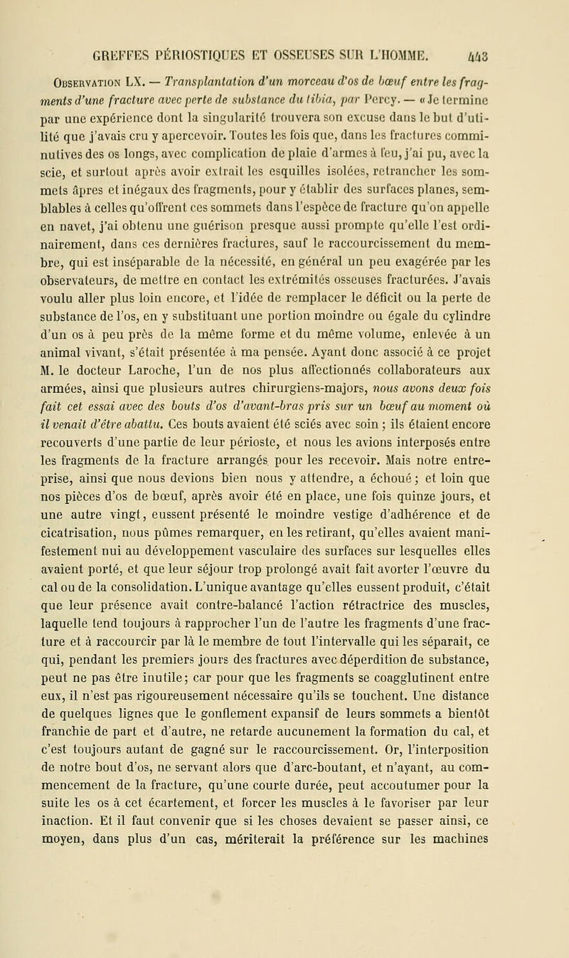 Observation LX. — Transplantation d'un morceau d'os de bœuf entre les frag- ments d'une fracture avec perte de substance du tibia, par Pcrcy. — «Je termine par une expérience dont la singularité trouvera son excuse dans le but d'uti- lité que j'avais cru y apercevoir. Toutes les fois que, dans les fractures commi- nulives des os longs, avec complication de plaie d'armes à l'eu, j'ai pu, avec la scie, et surtout après avoir extrait les esquilles isolées, retrancher les som- mets âpres et inégaux des fragments, pour y établir des surfaces planes, sem- blables à celles qu'offrent ces sommets dans l'espèce de fracture qu'on appelle en navet, j'ai obtenu une guérison presque aussi prompte qu'elle l'est ordi- nairement, dans ces dernières fractures, sauf le raccourcissement du mem- bre, qui est inséparable de la nécessité, en général un peu exagérée par les observateurs, de mettre en contact les extrémités osseuses fracturées. J'avais voulu aller plus loin encore, et l'idée de remplacer le déficit ou la perte de substance de l'os, en y substituant une portion moindre ou égale du cylindre d'un os à peu près de la même forme et du môme volume, enlevée à un animal vivant, s'était présentée à ma pensée. Ayant donc associé à ce projet M. le docteur Laroche, l'un de nos plus affectionnés collaborateurs aux armées, ainsi que plusieurs autres chirurgiens-majors, nous avons deux fois fait cet essai avec des bouts d'os d'avant-bras pris sur un bœuf au moment où il venait d'être abattu. Ces bouts avaient été sciés avec soin ; ils étaient encore recouverts d'une partie de leur périoste, et nous les avions interposés entre les fragments de la fracture arrangés pour les recevoir. Mais notre entre- prise, ainsi que nous devions bien nous y attendre, a échoué ; et loin que nos pièces d'os de bœuf, après avoir été en place, une fois quinze jours, et une autre vingt, eussent présenté le moindre vestige d'adhérence et de cicatrisation, nous pûmes remarquer, en les retirant, qu'elles avaient mani- festement nui au développement vasculaire des surfaces sur lesquelles elles avaient porté, et que leur séjour trop prolongé avait fait avorter l'œuvre du cal ou de la consolidation. L'unique avantage qu'elles eussent produit, c'était que leur présence avait contre-balancé l'action rétractrice des muscles, laquelle tend toujours à rapprocher l'un de l'autre les fragments d'une frac- ture et à raccourcir par là le membre de tout l'intervalle qui les séparait, ce qui, pendant les premiers jours des fractures avec déperdition de substance, peut ne pas être inutile ; car pour que les fragments se coagglutinent entre eux, il n'est pas rigoureusement nécessaire qu'ils se touchent. Une distance de quelques lignes que le gonflement expansif de leurs sommets a bientôt franchie de part et d'autre, ne retarde aucunement la formation du cal, et c'est toujours autant de gagné sur le raccourcissement. Or, l'interposition de notre bout d'os, ne servant alors que d'arc-boutant, et n'ayant, au com- mencement de la fracture, qu'une courte durée, peut accoutumer pour la suite les os à cet écartement, et forcer les muscles à le favoriser par leur inaction. Et il faut convenir que si les choses devaient se passer ainsi, ce moyen, dans plus d'un cas, mériterait la préférence sur les machines