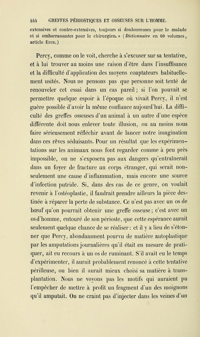 extensives et contre-extensives, toujours si douloureuses pour le malade et si embarrassantes pour le chirurgien. » ( Dictionnaire en 60 volumes, article Ente.) Percy, comme on le voit, cherche à s'excuser sur sa tentative, et à lui trouver au moins une raison d'être clans l'insuffisance et la difficulté d'application des moyens coaptateurs habituelle- ment usités. Nous ne pensons pas que personne soit tenté de renouveler cet essai dans un cas pareil ; si l'on pouvait se permettre quelque espoir à l'époque où vivait Percy, il n'est guère possible d'avoir la même confiance aujourd'hui. La diffi- culté des greffes osseuses d'un animal à un autre d'une espèce différente doit nous enlever toute illusion, ou au moins nous faire sérieusement réfléchir avant de lancer notre imagination dans ces rêves séduisants. Pour un résultat que les expérimen- tations sur les animaux nous font regarder comme à peu près impossible, on ne s'exposera pas aux dangers qu'entraînerait dans un foyer de fracture un corps étranger, qui serait non- seulement une cause d'inflammation, mais encore une source d'infection putride. Si, dans des cas de ce genre, on voulait revenir à l'ostéoplastie, il faudrait prendre ailleurs la pièce des- tinée à réparer la perte de substance. Ce n'est pas avec un os de bœuf qu'on pourrait obtenir une greffe osseuse ; c'est avec un os d'homme, entouré de son périoste, que cette espérance aurait seulement quelque chance de se réaliser : et il y a lieu de s'éton- ner que Percy, abondamment pourvu de matière autoplastique par les amputations journalières qu'il était en mesure de prati- quer, ait eu recours à un os de ruminant. S'il avait eu le temps d'expérimenter, il aurait probablement renoncé à cette tentative périlleuse, ou bien il aurait mieux choisi sa matière à trans- plantation. Nous ne voyons pas les motifs qui auraient pu l'empêcher de mettre à profit un fragment d'un des moignons qu'il amputait. On ne craint pas d'injecter dans les veines d'un