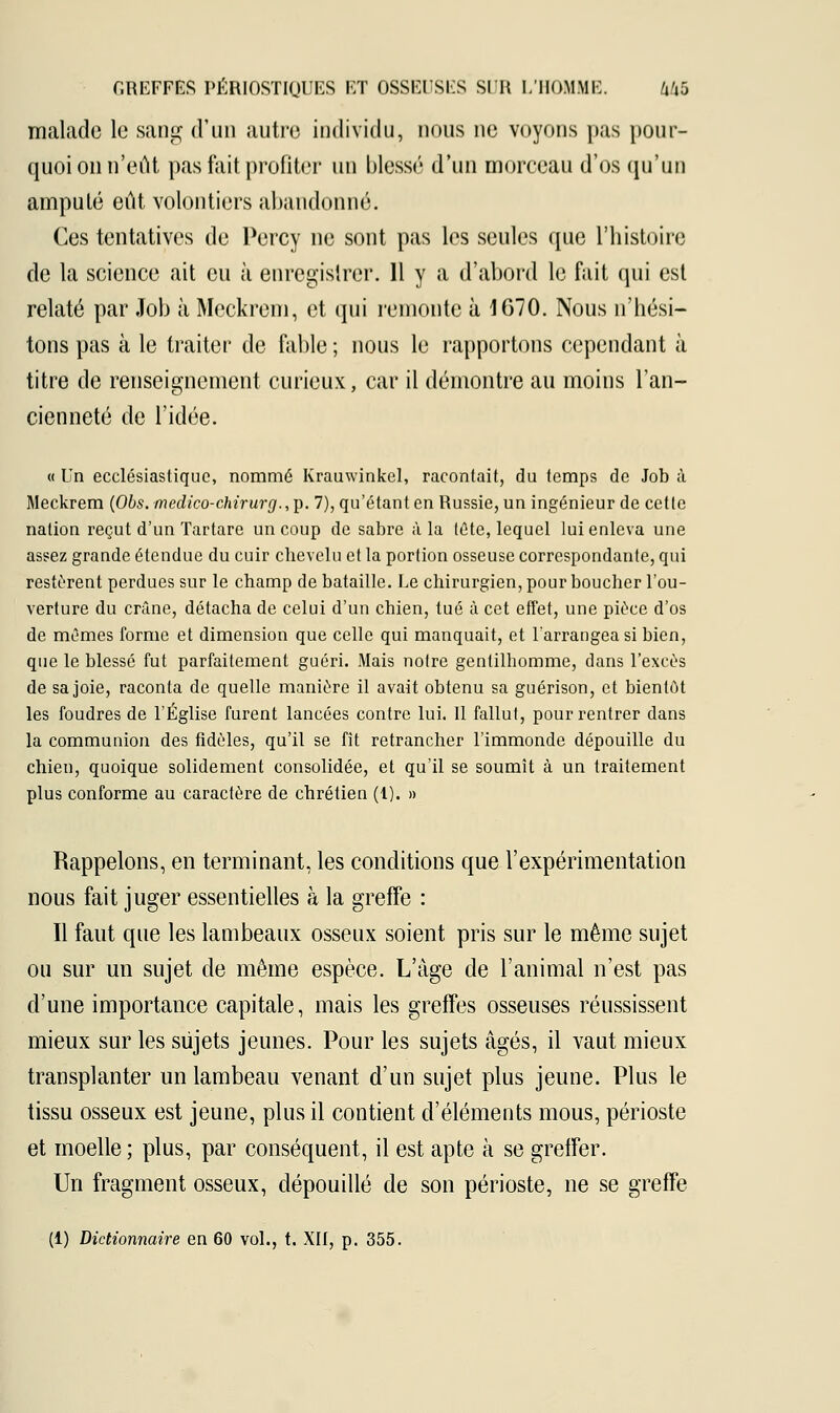 malade le sang d'un autre individu, nous ne voyons pas pour- quoi on n'eût pas fait profiter un blessé d'un morceau d'os qu'un amputé eût volontiers abandonné. Ces tentatives de Percy ne sont pas les seules que l'histoire de la science ait eu à enregistrer. 11 y a d'abord le fait qui est relaté par Job à Meckrem, et qui remonte à 1670. Nous n'hési- tons pas à le traiter de fable ; nous le rapportons cependant à titre de renseignement curieux, car il démontre au moins l'an- cienneté de l'idée. « Un ecclésiastique, nommé Krauwinkel, racontait, du temps de Job à Meckrem (Obs.medico-chirurg.,i). 7), qu'étant en Russie, un ingénieur de cette nation reçut d'un Tartare un coup de sabre à la tête, lequel lui enleva une assez grande étendue du cuir chevelu et la portion osseuse correspondante, qui restèrent perdues sur le champ de bataille. Le chirurgien, pour boucher l'ou- verture du crâne, détacha de celui d'un chien, tué à cet effet, une pièce d'os de mêmes forme et dimension que celle qui manquait, et l'arrangea si bien, que le blessé fut parfaitement guéri. Mais notre gentilhomme, dans l'excès de sa joie, raconta de quelle manière il avait obtenu sa guérison, et bientôt les foudres de l'Église furent lancées contre lui. Il fallut, pour rentrer dans la communion des fidèles, qu'il se fît retrancher l'immonde dépouille du chien, quoique solidement consolidée, et qu'il se soumît à un traitement plus conforme au caractère de chrétien (1). » Rappelons, en terminant, les conditions que l'expérimentation nous fait juger essentielles à la greffe : Il faut que les lambeaux osseux soient pris sur le même sujet ou sur un sujet de même espèce. L'âge de l'animal n'est pas d'une importance capitale, mais les greffes osseuses réussissent mieux sur les sujets jeunes. Pour les sujets âgés, il vaut mieux transplanter un lambeau venant d'un sujet plus jeune. Plus le tissu osseux est jeune, plus il contient d'éléments mous, périoste et moelle ; plus, par conséquent, il est apte à se greffer. Un fragment osseux, dépouillé de son périoste, ne se greffe