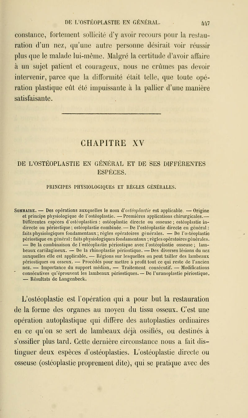 constance, fortement sollicité d'y avoir recours pour la restau- ration d'un nez, qu'une autre personne désirait voir réussir plus que le malade lui-môme. Malgré la certitude d'avoir affaire à un sujet patient et courageux, nous ne crûmes pas devoir intervenir, parce que la difformité était telle, que toute opé- ration plastique eût été impuissante à la pallier d'une manière satisfaisante. CHAPITRE XV DE L'OSTÉOPLASTIE EN GÉNÉRAL ET DE SES DIFFÉRENTES ESPÈCES. PRINCIPES PHYSIOLOGIQUES ET RÈGLES GÉNÉRALES. Sommaire. — Des opérations auxquelles le nom à'ostéoplastie est applicable. — Origine et principe physiologique de l'ostéoplastie. —Premières applications chirurgicales.— Différentes espèces d'ostéoplasties : ostéoplastie directe ou osseuse ; ostéoplastie in- directe ou périostique; ostéoplastie combinée.— De l'ostéoplastie directe en général : faits physiologiques fondamentaux; règles opératoires générales. — De l'ostéoplastie périostique en général: faits physiologiques fondamentaux ; règles opératoires générales. — De la combinaison de l'ostéoplastie périostique avec l'ostéoplastie osseuse ; lam- beaux carlilagineux. — De la rhinoplastie périostique. —Des diverses lésions du nez auxquelles elle est applicable. — Régions sur lesquelles on peut tailler des lambeaux périostiques ou osseux. — Procédés pour mettre à profit tout ce qui reste de l'ancien nez. — Importance du support médian. — Traitement consécutif. — Modifications consécutives qu'éprouvent les lambeaux périostiques. — De l'uranoplastie périostique. — Résultats de Langenbeck. L'ostéoplastie est l'opération qui a pour but la restauration de la forme des organes au moyen du tissu osseux. C'est une opération autopîastique qui diffère des autoplasties ordinaires en ce qu'on se sert de lambeaux déjà ossifiés, ou destinés à s'ossifier plus tard. Cette dernière circonstance nous a fait dis- tinguer deux espèces d'ostéoplasties. L'ostéoplastie directe ou osseuse (ostéoplastie proprement dite), qui se pratique avec des