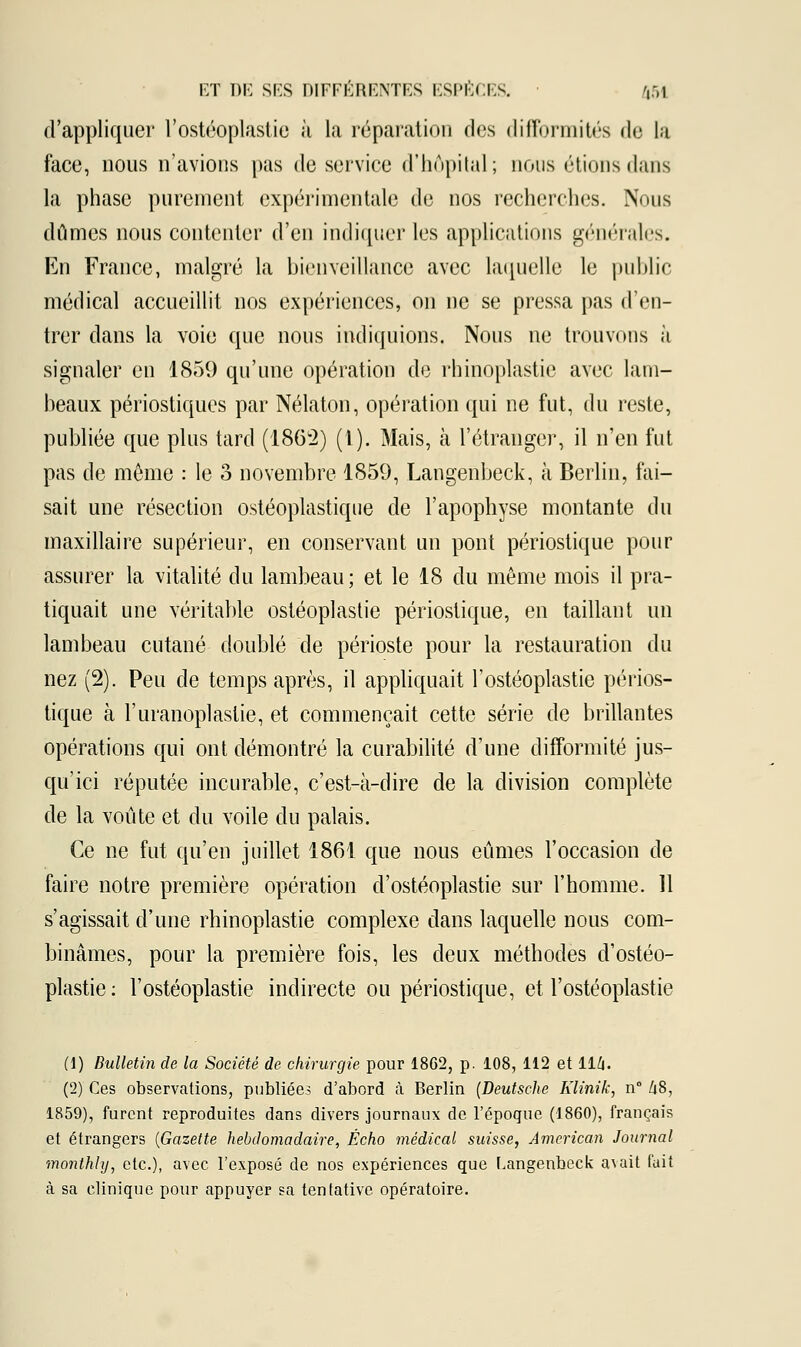 d'appliquer l'ostéoplastie à la réparation des difformités de la face, nous n'avions pas de service d'hôpital; nous étions dans la phase purement expérimentale de nos recherches. Nous dûmes nous contenter d'en indiquer les applications générales. En France, malgré la bienveillance avec laquelle le public médical accueillit nos expériences, on ne se pressa pas d'en- trer clans la voie que nous indiquions. Nous ne trouvons à signaler en 1859 qu'une opération de rhinoplastie avec lam- beaux périostiques par Nélaton, opération qui ne fut, du reste, publiée que plus tard (1862) (1). Mais, à l'étranger, il n'en fut pas de môme : le 3 novembre 1859, Langenbeck, à Berlin, fai- sait une résection ostéoplastique de l'apophyse montante du maxillaire supérieur, en conservant un pont périostique pour assurer la vitalité du lambeau; et le 18 du même mois il pra- tiquait une véritable ostéoplastie périostique, en taillant un lambeau cutané doublé de périoste pour la restauration du nez (2). Peu de temps après, il appliquait l'ostéoplastie périos- tique à l'uranoplastie, et commençait cette série de brillantes opérations qui ont démontré la curabilité d'une difformité jus- qu'ici réputée incurable, c'est-à-dire de la division complète de la voûte et du voile du palais. Ce ne fut qu'en juillet 1861 que nous eûmes l'occasion de faire notre première opération d'ostéoplastie sur l'homme. 11 s'agissait d'une rhinoplastie complexe dans laquelle nous com- binâmes, pour la première fois, les deux méthodes d'ostéo- plastie: l'ostéoplastie indirecte ou périostique, et l'ostéoplastie (1) Bulletin de la Société de chirurgie pour 1862, p. 108, 112 et 114. (2) Ces observations, publiées d'abord à Berlin (Deutsche Klinik, n° U8, 1859), furent reproduites dans divers journaux de l'époque (1860), français et étrangers (Gazette hebdomadaire, Écho médical suisse, American Journal monthly, etc.), avec l'exposé de nos expériences que Langenbeck a\ait fait à sa clinique pour appuyer sa tentative opératoire.