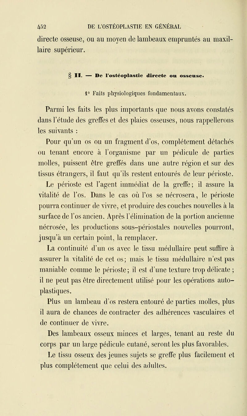 directe osseuse, ou au moyen de lambeaux empruntés au maxil- laire supérieur. § II. — De l'ostéoplastie directe ou osseuse» 1° Faits physiologiques fondamentaux. Parmi les faits les plus importants que nous avons constatés clans l'étude des greffes et des plaies osseuses, nous rappellerons les suivants : Pour qu'un os ou un fragment d'os, complètement détachés ou tenant encore à l'organisme par un pédicule de parties molles, puissent être greffés dans une autre région et sur des tissus étrangers, il faut qu'ils restent entourés de leur périoste. Le périoste est l'agent immédiat de la greffe; il assure la vitalité de l'os. Dans le cas où l'os se nécrosera, le périoste pourra continuer de vivre, et produire des couches nouvelles à la surface de l'os ancien. Après l'élimination de la portion ancienne nécrosée, les productions sous-périostales nouvelles pourront, jusqu'à un certain point, la remplacer. La continuité d'un os avec le tissu médullaire peut suffire à assurer la vitalité de cet os; mais le tissu médullaire n'est pas maniable comme le périoste ; il est d'une texture trop délicate ; il ne peut pas être directement utilisé pour les opérations auto- plastiques. Plus un lambeau d'os restera entouré de parties molles, plus il aura de chances de contracter des adhérences vasculaires et de continuer de vivre. Des lambeaux osseux minces et larges, tenant au reste du corps par un large pédicule cutané, seront les plus favorables. Le tissu osseux des jeunes sujets se greffe plus facilement et plus complètement que celui des adultes.