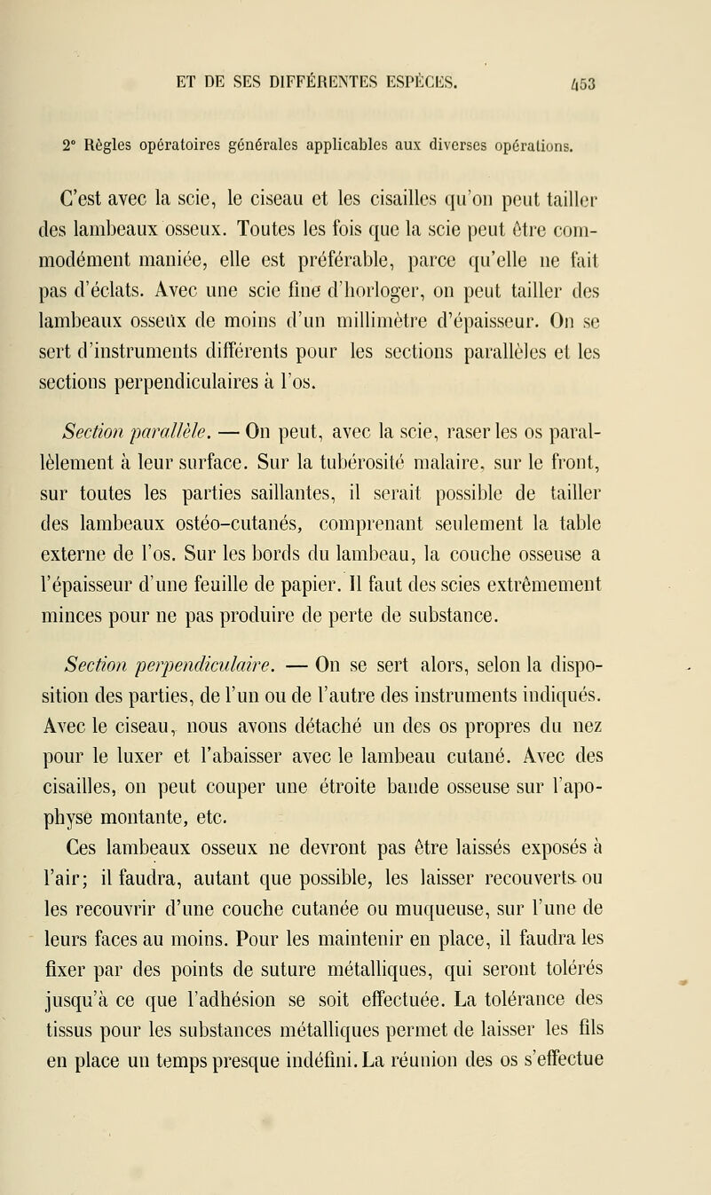 2° Règles opératoires générales applicables aux diverses opérations. C'est avec la scie, le ciseau et les cisailles qu'on peut tailler des lambeaux osseux. Toutes les fois que la scie peut être com- modément maniée, elle est préférable, parce qu'elle ne fait pas d'éclats. Avec une scie fine d'horloger, on peut tailler des lambeaux osseux de moins d'un millimètre d'épaisseur. On se sert d'instruments différents pour les sections parallèles et les sections perpendiculaires à l'os. Section parallèle. — On peut, avec la scie, raser les os paral- lèlement à leur surface. Sur la tubérosité malaire, sur le front, sur toutes les parties saillantes, il serait possible de tailler des lambeaux ostéo-cutanés, comprenant seulement la table externe de l'os. Sur les bords du lambeau, la couche osseuse a l'épaisseur d'une feuille de papier. Il faut des scies extrêmement minces pour ne pas produire de perte de substance. Section perpendiculaire. — On se sert alors, selon la dispo- sition des parties, de l'un ou de l'autre des instruments indiqués. Avec le ciseau, nous avons détaché un des os propres du nez pour le luxer et l'abaisser avec le lambeau cutané. Avec des cisailles, on peut couper une étroite bande osseuse sur l'apo- physe montante, etc. Ces lambeaux osseux ne devront pas être laissés exposés à l'air; il faudra, autant que possible, les laisser recouverts, ou les recouvrir d'une couche cutanée ou muqueuse, sur l'une de leurs faces au moins. Pour les maintenir en place, il faudra les fixer par des points de suture métalliques, qui seront tolérés jusqu'à ce que l'adhésion se soit effectuée. La tolérance des tissus pour les substances métalliques permet de laisser les fils en place un temps presque indéfini. La réunion des os s'effectue