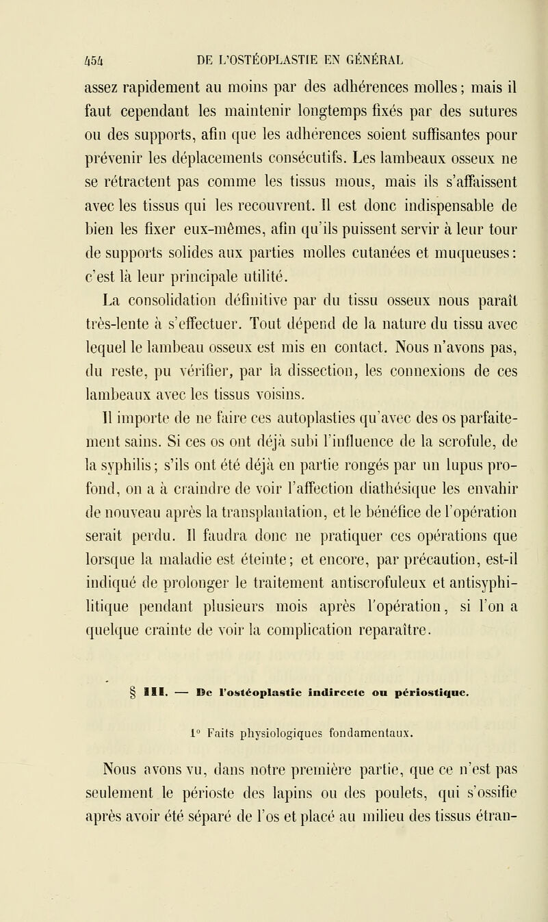 assez rapidement au moins par des adhérences molles ; mais il faut cependant les maintenir longtemps fixés par des sutures ou des supports, afin que les adhérences soient suffisantes pour prévenir les déplacements consécutifs. Les lambeaux osseux ne se rétractent pas comme les tissus mous, mais ils s'affaissent avec les tissus qui les recouvrent. 11 est donc indispensable de bien les fixer eux-mêmes, afin qu'ils puissent servir à leur tour de supports solides aux parties molles cutanées et muqueuses : c'est là leur principale utilité. La consolidation définitive par du tissu osseux nous paraît très-lente à s'effectuer. Tout dépend de la nature du tissu avec lequel le lambeau osseux est mis en contact. Nous n'avons pas, du reste, pu vérifier, par la dissection, les connexions de ces lambeaux avec les tissus voisins. 11 importe de ne faire ces autoplasties qu'avec des os parfaite- ment sains. Si ces os ont déjà subi l'influence de la scrofule, de la syphilis ; s'ils ont été déjà en partie rongés par un lupus pro- fond, on a à craindre de voir l'affection diathésique les envahir de nouveau après la transplantation, et le bénéfice de l'opération serait perdu. ïl faudra donc ne pratiquer ces opérations que lorsque la maladie est éteinte; et encore, par précaution, est-il indiqué de prolonger le traitement antiscrofuleux et antisyphi- litique pendant plusieurs mois après l'opération, si l'on a quelque crainte de voir la complication reparaître. § III. — De l'ostéoplastie indirecte ou périostique. 1° Faits physiologiques fondamentaux. Nous avons vu, dans notre première partie, que ce n'est pas seulement le périoste des lapins ou des poulets, qui s'ossifie après avoir été séparé de l'os et placé au milieu des tissus étran-