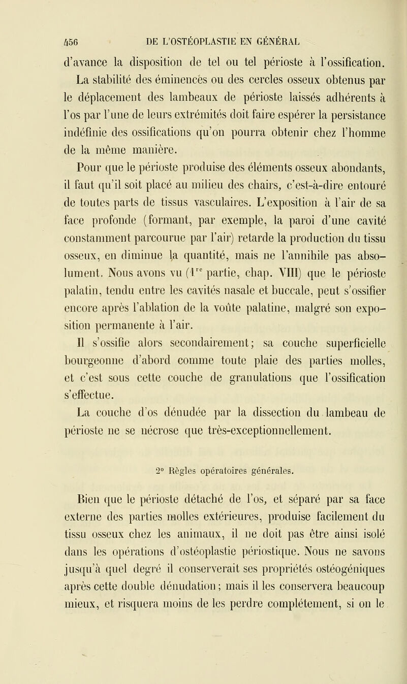 d'avance la disposition de tel ou tel périoste à l'ossification. La stabilité des éminencës ou des cercles osseux obtenus par le déplacement des lambeaux de périoste laissés adhérents à l'os par l'une de leurs extrémités doit faire espérer la persistance indéfinie des ossifications qu'on pourra obtenir chez l'homme de la même manière. Pour que le périoste produise des éléments osseux abondants, il faut qu'il soit placé au milieu des chairs, c'est-à-dire entouré de toutes parts de tissus vasculaires. L'exposition à l'air de sa face profonde (formant, par exemple, la paroi d'une cavité constamment parcourue par l'air) retarde la production du tissu osseux, en diminue la quantité, mais ne l'annihile pas abso- lument. Nous avons vu (Te partie, chap. VIII) que le périoste palatin, tendu entre les cavités nasale et buccale, peut s'ossifier encore après l'ablation de la voûte palatine, malgré son expo- sition permanente à l'air. Il s'ossifie alors secondairement; sa couche superficielle bourgeonne d'abord comme toute plaie des parties molles, et c'est sous cette couche de granulations que l'ossification s'effectue. La couche d'os dénudée par la dissection du lambeau de périoste ne se nécrose que très-exceptionnellement. 2° Règles opératoires générales. Bien que le périoste détaché de l'os, et séparé par sa face externe des parties molles extérieures, produise facilement du tissu osseux chez les animaux, il ne doit pas être ainsi isolé clans les opérations d'ostéoplastie périostique. Nous ne savons jusqu'à quel degré il conserverait ses propriétés ostéogéniques après cette double dénudation ; mais il les conservera beaucoup mieux, et risquera moins de les perdre complètement, si on le