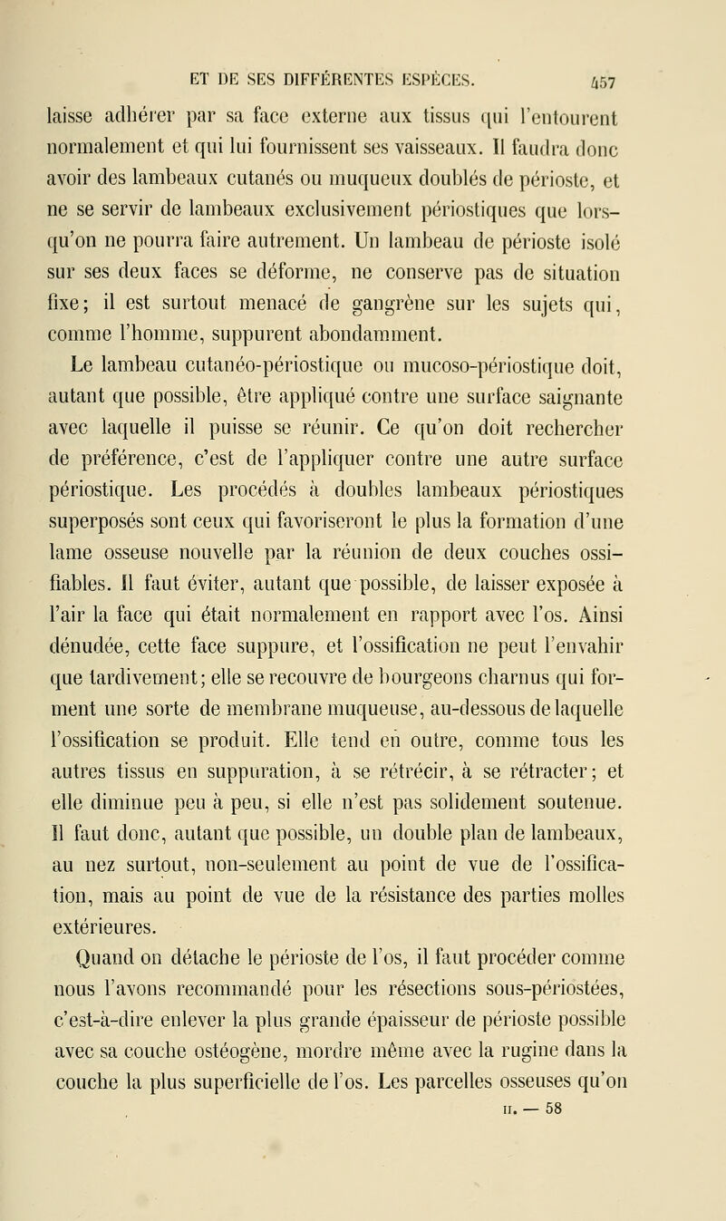 laisse adhérer par sa face externe aux tissus qui l'entourent normalement et qui lui fournissent ses vaisseaux. Il faudra donc avoir des lambeaux cutanés ou muqueux doublés de périoste, et ne se servir de lambeaux exclusivement périostiques que lors- qu'on ne pourra faire autrement. Un lambeau de périoste isolé sur ses deux faces se déforme, ne conserve pas de situation fixe; il est surtout menacé de gangrène sur les sujets qui, comme l'homme, suppurent abondamment. Le lambeau cutanéo-périostique ou mucoso-périostique doit, autant que possible, être appliqué contre une surface saignante avec laquelle il puisse se réunir. Ce qu'on doit rechercher de préférence, c'est de l'appliquer contre une autre surface périostique. Les procédés à doubles lambeaux périostiques superposés sont ceux qui favoriseront le plus la formation d'une lame osseuse nouvelle par la réunion de deux couches ossi- fiables. Il faut éviter, autant que possible, de laisser exposée à l'air la face qui était normalement en rapport avec l'os. Ainsi dénudée, cette face suppure, et l'ossification ne peut l'envahir que tardivement; elle se recouvre de bourgeons charnus qui for- ment une sorte de membrane muqueuse, au-dessous de laquelle l'ossification se produit. Elle tend en outre, comme tous les autres tissus en suppuration, à se rétrécir, à se rétracter; et elle diminue peu à peu, si elle n'est pas solidement soutenue. Il faut donc, autant que possible, un double plan de lambeaux, au nez surtout, non-seulement au point de vue de l'ossifica- tion, mais au point de vue de la résistance des parties molles extérieures. Quand on détache le périoste de l'os, il faut procéder comme nous l'avons recommandé pour les résections sous-périostées, c'est-à-dire enlever la plus grande épaisseur de périoste possible avec sa couche ostéogène, mordre même avec la rugine dans la couche la plus superficielle de l'os. Les parcelles osseuses qu'on ii. — 58