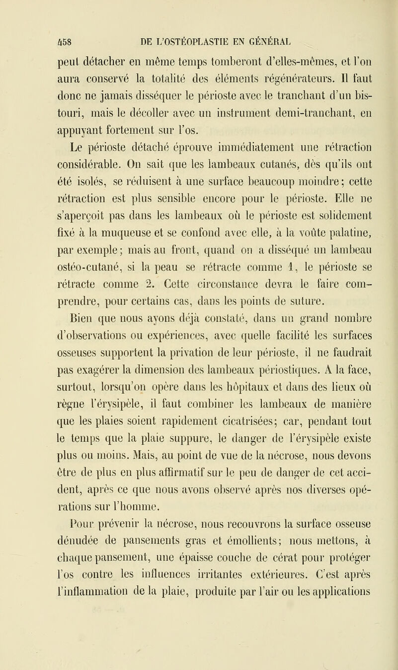 peut détacher en même temps tomberont d'elles-mêmes, et l'on aura conservé la totalité des éléments régénérateurs. Il faut donc ne jamais disséquer le périoste avec le tranchant d'un bis- touri, mais le décoller avec un instrument demi-tranchant, en appuyant fortement sur l'os. Le périoste détaché éprouve immédiatement une rétraction considérable. On sait que les lambeaux cutanés, dès qu'ils ont été isolés, se réduisent à une surface beaucoup moindre ; cette rétraction est plus sensible encore pour le périoste. Elle ne s'aperçoit pas clans les lambeaux où le périoste est solidement fixé à la muqueuse et se confond avec elle, à la voûte palatine, par exemple; mais au front, quand on a disséqué un lambeau ostéo-cutané, si la peau se rétracte comme 1, le périoste se rétracte comme 2. Cette circonstance devra le faire com- prendre, pour certains cas, dans les points de suture. Bien que nous ayons déjà constaté, dans un grand nombre d'observations ou expériences, avec quelle facilité les surfaces osseuses supportent la privation de leur périoste, il ne faudrait pas exagérer la dimension des lambeaux périostiques. A la face, surtout, lorsqu'on opère clans les hôpitaux et dans des lieux où règne l'érysipèle, il faut combiner les lambeaux de manière que les plaies soient rapidement cicatrisées; car, pendant tout le temps que la plaie suppure, le danger de l'érysipèle existe plus ou moins. Mais, au point de vue de la nécrose, nous devons être de plus en plus affirmatif sur le peu de danger de cet acci- dent, après ce que nous avons observé après nos diverses opé- rations sur l'homme. Pour prévenir la nécrose, nous recouvrons la surface osseuse dénudée de pansements gras et émollients; nous mettons, à chaque pansement, une épaisse couche de cérat pour protéger l'os contre les influences irritantes extérieures. C'est après l'inflammation de la plaie, produite par l'air ou les applications