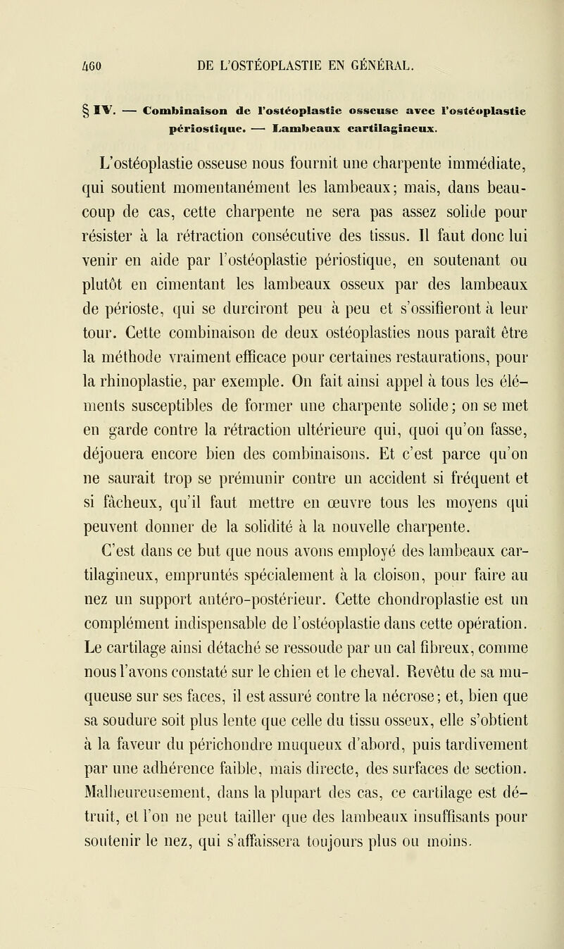 § IV. — Combinaison de l'ostéoplastie osseuse avec l'ostéoplastie périostique. — Lambeaux cartilagineux. L'ostéoplastie osseuse nous fournit une charpente immédiate, qui soutient momentanément les lambeaux; mais, dans beau- coup de cas, cette charpente ne sera pas assez solide pour résister à la rétraction consécutive des tissus. Il faut donc lui venir en aide par l'ostéoplastie périostique, en soutenant ou plutôt en cimentant les lambeaux osseux par des lambeaux de périoste, qui se durciront peu à peu et s'ossifieront à leur tour. Cette combinaison de deux ostéoplasties nous paraît être la méthode vraiment efficace pour certaines restaurations, pour la rhinoplastie, par exemple. On fait ainsi appel à tous les élé- ments susceptibles de former une charpente solide ; on se met en garde contre la rétraction ultérieure qui, quoi qu'on fasse, déjouera encore bien des combinaisons. Et c'est parce qu'on ne saurait trop se prémunir contre un accident si fréquent et si fâcheux, qu'il faut mettre en œuvre tous les moyens qui peuvent donner de la solidité à la nouvelle charpente. C'est dans ce but que nous avons employé des lambeaux car- tilagineux, empruntés spécialement à la cloison, pour faire au nez un support antéro-postérieur. Cette chondroplastie est un complément indispensable de l'ostéoplastie dans cette opération. Le cartilage ainsi détaché se ressoude par un cal fibreux, comme nous l'avons constaté sur le chien et le cheval. Revêtu de sa mu- queuse sur ses faces, il est assuré contre la nécrose; et, bien que sa soudure soit plus lente que celle du tissu osseux, elle s'obtient à la faveur du périchondre muqueux d'abord, puis tardivement par une adhérence faible, mais directe, des surfaces de section. Malheureusement, dans la plupart des cas, ce cartilage est dé- truit, et l'on ne peut tailler que des lambeaux insuffisants pour soutenir le nez, qui s'affaissera toujours plus ou moins.