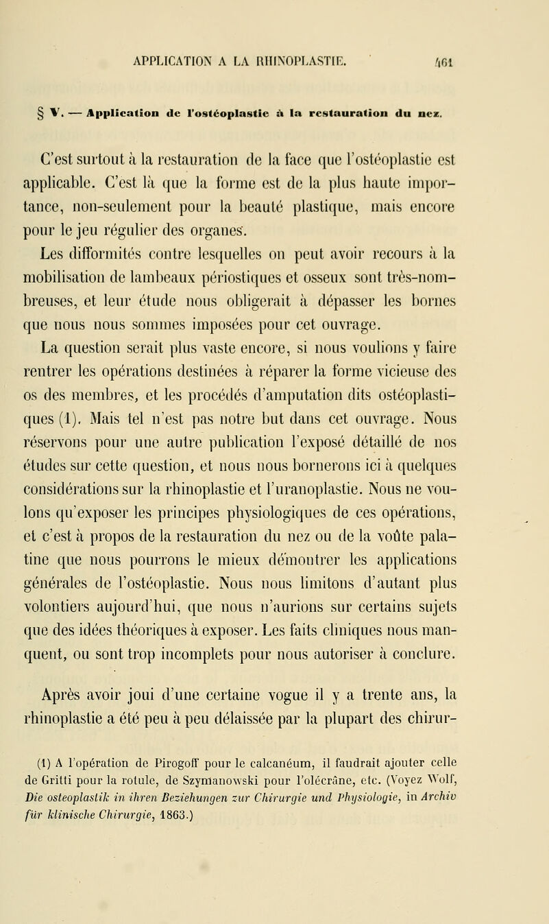 § \. — Application de l'ostéoplastie a la restauration du nez. C'est surtout à la restauration de la face que l'ostéoplastie est applicable. C'est là que la forme est de la plus haute impor- tance, non-seulement pour la beauté plastique, mais encore pour le jeu régulier des organes'. Les difformités contre lesquelles on peut avoir recours à la mobilisation de lambeaux périostiques et osseux sont très-nom- breuses, et leur étude nous obligerait à dépasser les bornes que nous nous sommes imposées pour cet ouvrage. La question serait plus vaste encore, si nous voulions y faire rentrer les opérations destinées à réparer la forme vicieuse des os des membres, et les procédés d'amputation dits ostéoplasti- ques (1), Mais tel n'est pas notre but dans cet ouvrage. Nous réservons pour une autre publication l'exposé détaillé de nos études sur cette question, et nous nous bornerons ici à quelques considérations sur la rhinoplastie et l'uranoplastie. Nous ne vou- lons qu'exposer les principes physiologiques de ces opérations, et c'est à propos de la restauration du nez ou de la voûte pala- tine que nous pourrons le mieux démontrer les applications générales de l'ostéoplastie. Nous nous limitons d'autant plus volontiers aujourd'hui, que nous n'aurions sur certains sujets que des idées théoriques à exposer. Les faits cliniques nous man- quent, ou sont trop incomplets pour nous autoriser à conclure. Après avoir joui d'une certaine vogue il y a trente ans, la rhinoplastie a été peu à peu délaissée par la plupart des chirur- (1) A l'opération de Pirogoff pour le calcanéum, il faudrait ajouter celle de Gritti pour la rotule, de Szymauowski pour l'olécrâne, etc. (Voyez Wolf, Die osteoplaslik in ihren Beziehungen zur Chirurgie und Physiologie, in Archiv fur klinische Chirurgie, 1863.)