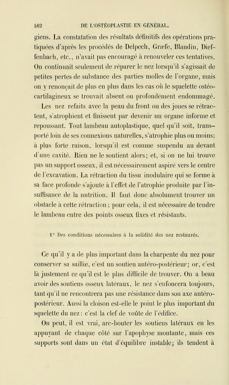 giens. La constatation des résultats définitifs des opérations pra- tiquées d'après les procédés de Delpech, Grœfe, Blandin, Dief- fenbach, etc., n'avait pas encouragé à renouveler ces tentatives. On continuait seulement de réparer le nez lorsqu'il s'agissait de petites pertes de substance des parties molles de l'organe, mais on y renonçait de plus en plus dans les cas où le squelette ostéo- cartilagineux se trouvait absent ou profondément endommagé. Les nez refaits avec la peau du front ou des joues se rétrac- tent, s'atrophient et finissent par devenir un organe informe et repoussant. Tout lambeau autoplastique, quel qu'il soit, trans- porté loin de ses connexions naturelles, s'atrophie plus ou moins; à plus forte raison, lorsqu'il est comme suspendu au devant d'une cavité. Rien ne le soutient alors; et, si on ne lui trouve pas un support osseux, il est nécessairement aspiré vers le centre de l'excavation. La rétraction du tissu modulaire qui se forme à sa face profonde s'ajoute à l'effet de l'atrophie produite par l'in- suffisance de la nutrition. Il faut donc absolument trouver un obstacle à cette rétraction ; pour cela, il est nécessaire de tendre le lambeau entre des points osseux fixes et résistants. i° Des conditions nécessaires à la solidité des nez restaurés. Ce qu'il y a de plus important clans la charpente du nez pour conserver sa saillie, c'est un soutien antéro-postérieur; or, c'est là justement ce qu'il est le plus difficile de trouver. On a beau avoir des soutiens osseux latéraux, le nez s'enfoncera toujours, tant qu'il ne rencontrera pas une résistance dans son axe antéro- postérieur. Aussi la cloison est-elle le point le plus important du squelette du nez : c'est la clef de voûte de l'édifice. On peut, il est vrai, arc-bouter les soutiens latéraux en les appuyant de chaque côté sur l'apophyse montante, mais ces supports sont dans un état d'équilibre instable ; ils tendent à