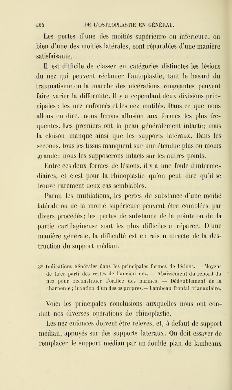 Les pertes d'une des moitiés supérieure ou inférieure, ou bien d'une des moitiés latérales, sont réparables d'une manière satisfaisante. Il est difficile de classer en catégories distinctes les lésions du nez qui peuvent réclamer l'autoplastie, tant le hasard du traumatisme ou la marche des ulcérations rongeantes peuvent faire varier la difformité. 11 y a cependant deux divisions prin- cipales : les nez enfoncés et les nez mutilés. Dans ce que nous allons en dire, nous ferons allusion aux formes les plus fré- quentes. Les premiers ont la peau généralement intacte; mais la cloison manque ainsi que les supports latéraux. Dans les seconds, tous les tissus manquent sur une étendue plus ou moins grande; nous les supposerons intacts sur les autres points. Entre ces deux formes de lésions, il y a une foule d'intermé- diaires, et c'est pour la rhinoplastie qu'on peut dire qu'il se trouve rarement deux cas semblables. Parmi les mutilations, les pertes de substance d'une moitié latérale ou de la moitié supérieure peuvent être comblées par divers procédés; les pertes de substance de la pointe ou de la partie cartilagineuse sont les plus difficiles à réparer. D'une manière générale, la difficulté est en raison directe de la des- truction du support médian. 3° Indications générales dans les principales formes de lésions. — Moyens de tirer parti des restes de l'ancien nez. — Abaissement du rebord du nez pour reconstituer l'orifice des narines. — Dédoublement de la charpente ; luxation d'un des os propres.— Lambeau frontal triangulaire. Voici les principales conclusions auxquelles nous ont con- duit nos diverses opérations de rhinoplastie. Les nez enfoncés doivent être relevés, et, à défaut de support médian, appuyés sur des supports latéraux. On doit essayer de remplacer le support médian par un double plan de lambeaux