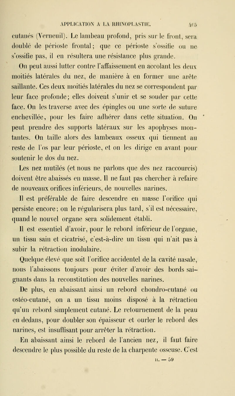 cutanés (Verneuil). Le lambeau profond, pris sur le front, sera doublé de périoste frontal; que ce périoste s'ossifie ou ne s'ossifie pas, il en résultera une résistance plus grande. On peut aussi lutter contre l'affaissement en accolant les deux moitiés latérales du nez, de manière à en former une arête saillante. Ces deux moitiés latérales du nez se correspondent par leur face profonde; elles doivent s'unir et se souder par cette face. On les traverse avec des épingles ou une sorte de suture enchevillée, pour les faire adhérer dans cette situation. On peut prendre des supports latéraux sur les apophyses mon- tantes. On taille alors des lambeaux osseux qui tiennent au reste de l'os par leur périoste, et on les dirige en avant pour soutenir le dos du nez. Les nez mutilés (et nous ne parlons que des nez raccourcis) doivent être abaissés en masse. Il ne faut pas chercher à refaire de nouveaux orifices inférieurs, de nouvelles narines. Il est préférable de faire descendre en masse l'orifice qui persiste encore; on le régularisera plus tard, s'il est nécessaire, quand le nouvel organe sera solidement établi. Il est essentiel d'avoir, pour le rebord inférieur de l'organe, un tissu sain et cicatrisé, c'est-à-dire un tissu qui n'ait pas à subir la rétraction modulaire. Quelque élevé que soit l'orifice accidentel de la cavité nasale, nous l'abaissons toujours pour éviter d'avoir des bords sai- gnants dans la reconstitution des nouvelles narines. De plus, en abaissant ainsi un rebord chondro-cutané ou ostéo-cutané, on a un tissu moins disposé à la rétraction qu'un rebord simplement cutané. Le retournement de la peau en dedans, pour doubler son épaisseur et ourler le rebord des narines, est insuffisant pour arrêter la rétraction. En abaissant ainsi le rebord de l'ancien nez, il faut faire descendre le plus possible du reste de la charpente osseuse. C'est il. — 59