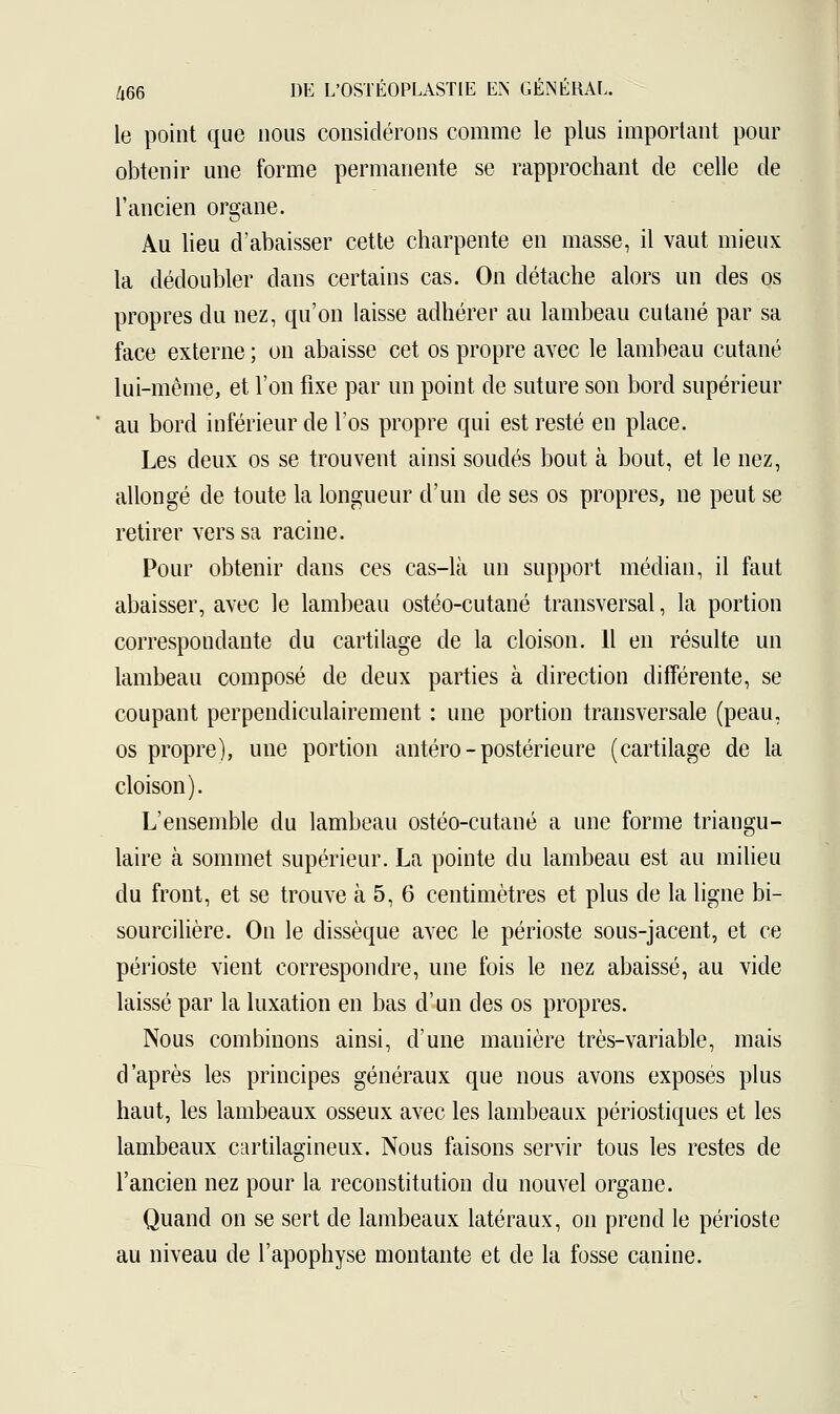 le point que nous considérons comme le plus important pour obtenir une forme permanente se rapprochant de celle de l'ancien organe. Au lieu d'abaisser cette charpente en masse, il vaut mieux la dédoubler dans certains cas. On détache alors un des os propres du nez, qu'on laisse adhérer au lambeau cutané par sa face externe ; on abaisse cet os propre avec le lambeau cutané lui-même, et l'on fixe par un point de suture son bord supérieur au bord inférieur de l'os propre qui est resté en place. Les deux os se trouvent ainsi soudés bout à bout, et le nez, allongé de toute la longueur d'un de ses os propres, ne peut se retirer vers sa racine. Pour obtenir dans ces cas-là un support médian, il faut abaisser, avec le lambeau ostéo-cutané transversal, la portion correspondante du cartilage de la cloison. Il en résulte un lambeau composé de deux parties à direction différente, se coupant perpendiculairement : une portion transversale (peau, os propre), une portion antéro - postérieure (cartilage de la cloison). L'ensemble du lambeau ostéo-cutané a une forme triangu- laire à sommet supérieur. La pointe du lambeau est au milieu du front, et se trouve à 5, 6 centimètres et plus de la ligne bi- sourcilière. On le dissèque avec le périoste sous-jacent, et ce périoste vient correspondre, une fois le nez abaissé, au vide laissé par la luxation en bas d'un des os propres. Nous combinons ainsi, d'une manière très-variable, mais d'après les principes généraux que nous avons exposés plus haut, les lambeaux osseux avec les lambeaux périostiques et les lambeaux cartilagineux. Nous faisons servir tous les restes de l'ancien nez pour la reconstitution du nouvel organe. Quand on se sert de lambeaux latéraux, on prend le périoste au niveau de l'apophyse montante et de la fosse canine.