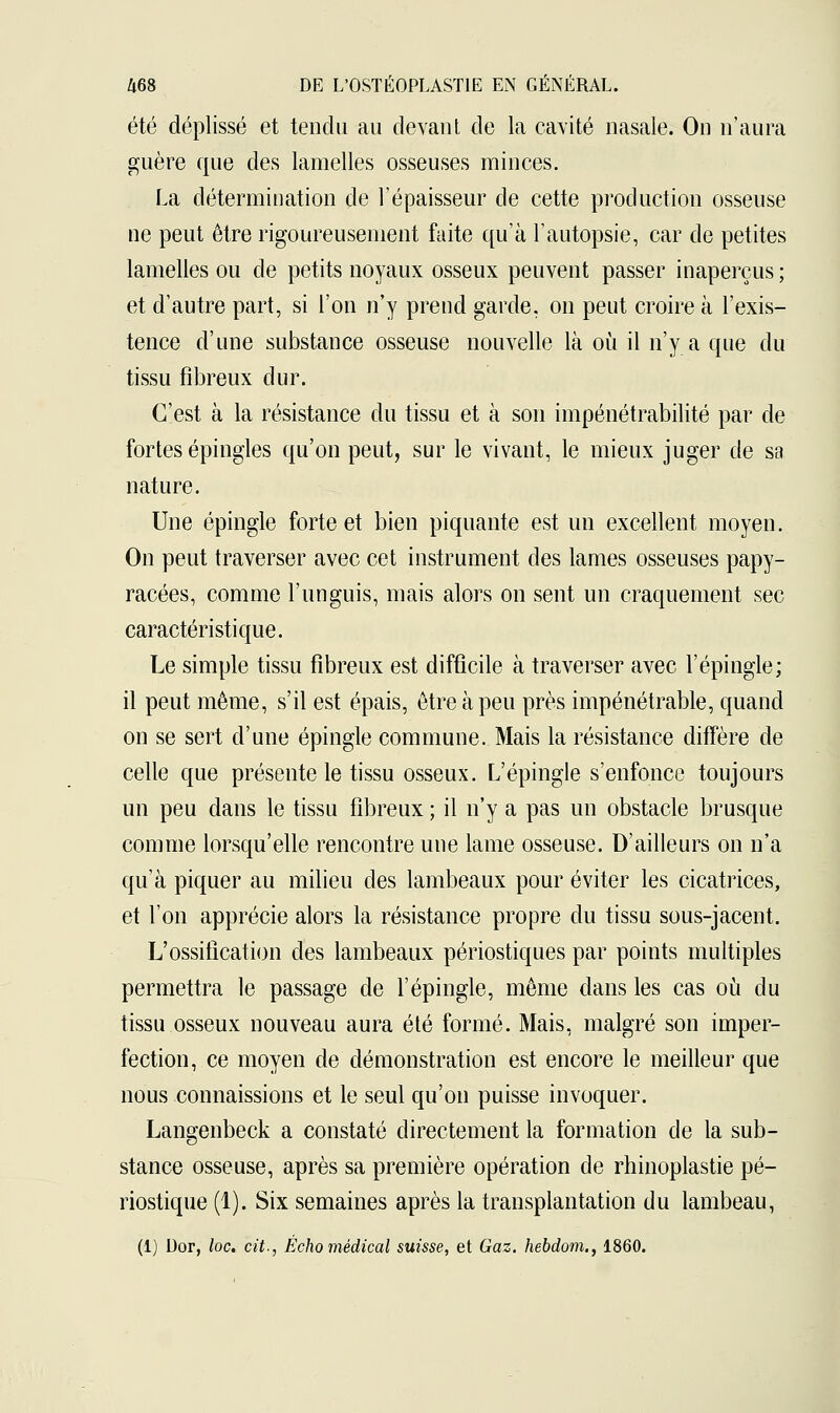 été déplissé et tendu au devant de la cavité nasale. On n'aura guère que des lamelles osseuses minces. La détermination de l'épaisseur de cette production osseuse ne peut être rigoureusement faite qu'à l'autopsie, car de petites lamelles ou de petits noyaux osseux peuvent passer inaperçus ; et d'autre part, si l'on n'y prend garde, on peut croire à l'exis- tence d'une substance osseuse nouvelle là où il n'y a que du tissu fibreux dur. C'est à la résistance du tissu et à son impénétrabilité par de fortes épingles qu'on peut, sur le vivant, le mieux juger de sa nature. Une épingle forte et bien piquante est un excellent moyen. On peut traverser avec cet instrument des lames osseuses papy- racées, comme l'unguis, mais alors on sent un craquement sec caractéristique. Le simple tissu fibreux est difficile à traverser avec l'épingle; il peut même, s'il est épais, être à peu près impénétrable, quand on se sert d'une épingle commune. Mais la résistance diffère de celle que présente le tissu osseux. L'épingle s'enfonce toujours un peu dans le tissu fibreux ; il n'y a pas un obstacle brusque comme lorsqu'elle rencontre une lame osseuse. D'ailleurs on n'a qu'à piquer au milieu des lambeaux pour éviter les cicatrices, et l'on apprécie alors la résistance propre du tissu sous-jacent. L'ossification des lambeaux périostiques par points multiples permettra le passage de l'épingle, même dans les cas où du tissu osseux nouveau aura été formé. Mais, malgré son imper- fection, ce moyen de démonstration est encore le meilleur que nous connaissions et le seul qu'on puisse invoquer. Langenbeck a constaté directement la formation de la sub- stance osseuse, après sa première opération de rhinoplastie pé- riostique (1). Six semaines après la transplantation du lambeau, (1) Dor, loc. cit., Écho médical suisse, et Gaz. hebdom., 1860.