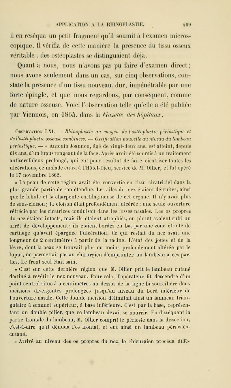 il en réséqua un petil fragmenl qu'il soumit à l'examen micros- copique. Il vérifia de cette manière la présence du tissu osseux véritable ; des ostéoplastes se distinguaient déjà. Quant à nous, nous n'avons pas pu faire d'examen direct ; nous avons seulement dans un cas, sur cinq observations, con- staté la présence d'un tissu nouveau, dur, impénétrable par une forte épingle, et que nous regardons, par conséquent, comme de nature osseuse. Voici l'observation telle qu'elle a été publiée par Viennois, en 180/j, dans la Gazette des hôpitaux. OnsERVATiON LXI. — Rhinoplastie au moyen de l'ostéoplastie périostique et de l'ostéoplastie osseuse combinées, — Ossification nouvelle au niveau du lambeau périostique. — « Antonin Joannon, Agé de vingt-deux ans, est atteint, depuis dix ans, d'un lupus rongeant delà face. Après avoir été soumis à un traitement antiscrofuleux prolongé, qui eut pour résultat de faire cicatriser toutes les ulcérations, ce malade entra à l'Hôtel-Pieu, service de M. ((Hier, et fut opéré le 17 novembre 1862. » La peau de cette région avait été convertie en tissu cicatriciel dans la plus grande partie de son étendue. Les ailes du nez étaient détruites, ainsi que le lobule et la charpente cartilagineuse de cet organe. 11 n'y avait plus de sous-cloison; la cloison était profondément ulcérée; une seule ouverture rétrécie par les cicatrices conduisait dans les fosses nasales. Les os propres du nez étaient intacts, mais ils étaient atrophiés, ou plutôt avaient subi un arrêt de développement ; ils étaient bordés en bas par une zone étroite de cartilage qu'avait épargnée l'ulcération. Ce qui restait du nez avait une longueur de 2 centimètres à partir de la racine. L'état des joues et de la lèvre, dont la peau se trouvait plus ou moins profondément altérée par le lupus, ne permettait pas au chirurgien d'emprunter un lambeau à ces par- ties. Le front seul était sain. » C'est sur cette dernière région que M. Ollier prit le lambeau cutané destiné à revêtir le nez nouveau. Pour cela, l'opérateur fit descendre d'un point central situé à 5 centimètres au-dessus de la ligne bi-sourcilière deux incisions divergentes prolongées jusqu'au niveau du bord inférieur de l'ouverture nasale. Cette double incision délimitait ainsi un lambeau trian- gulaire à sommet supérieur, à base inférieure. C'est par la base, représen- tant un double pilier, que ce lambeau devait se nourrir. En disséquant la partie frontale du lambeau, M. Ollier comprit le périoste dans la dissection, c'est-à-dire qu'il dénuda l'os frontal, et eut ainsi un lambeau périostéo- cutané. » Arrivé au niveau des os propres du nez, le chirurgien procéda diffé-