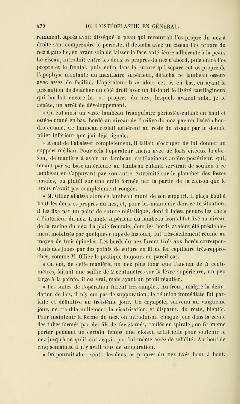 remment. Après avoir disséqué la peau qui recouvrait Tos propre du nez à droite sans comprendre le périoste, il détacha avec un ciseau l'os propre du nez à gauche, en ayant soin de laisser la face antérieure adhérente à la peau. Le ciseau, introduit entre les deux os propres du nez d'abord, puis entre l'os propre et le frontal, puis enfin dans la suture qui sépare cet os propre de l'apophyse montante du maxillaire supérieur, détacha ce lambeau osseux avec assez de facilité. L'opérateur luxa alors cet os en bas, en ayant la précaution de détacher du côté droit avec un bistouri le liséré cartilagineux qui bordait encore les os propres du nez, lesquels avaient subi, je le répète, un arrêt de développement. » On eut ainsi un vaste lambeau triangulaire périostéo-cutané en haut et ostéo-cutané en bas, bordé au niveau de l'orifice du nez par un liséré ehon- dro-cutané. Ce lambeau restait adhérent au reste du visage par le double pilier inférieur que j'ai déjà signalé. » Avant de l'abaisser complètement, il fallait s'occuper de lui donner un support médian. Pour cela l'opérateur incisa avec de forts ciseaux la cloi- son, de manière à avoir un lambeau cartilagineux antéro-postérieur, qui, tenant par sa base antérieure au lambeau cutané, servirait de soutien à ce lambeau en s'appuyant par son autre extrémité sur le plancher des fosses nasales, ou plutôt sur une crête formée par la partie de la cloison que le lupus n'avait pas complètement rongée. » M. Ollier abaissa alors ce lambeau muni de son support. Il plaça bout à bout les deux os propres du nez, et, pour les maintenir dans cette situation, il les fixa par un point de suture métallique, dont il laissa pendre les chefs à l'intérieur du nez. L'angle supérieur du lambeau frontal fut fixé au niveau de la racine du nez. La plaie frontale, dont les bords avaient été préalable- ment mobilisés par quelques coups de bistouri, fut très-facilement réunie au moyen de trois épingles. Les bords du nez furent fixés aux bords correspon- dants des joues par des points de suture en fil de fer capillaire très-rappro- chés, comme M. Ollier le pratique toujours en pareil cas. » On eut, de cette manière, un nez plus long que l'ancien de h centi- mètres, faisant une saillie de 2 centimètres sur la lèvre supérieure, un peu large à la pointe, il est vrai, mais ayant un profil régulier. » Les suites de l'opération furent très-simples. Au front, malgré la dénu- dation de l'os, il n'y eut pas de suppuration; la réunion immédiate fut par- faite et définitive au troisième jour. Un érysipèle, survenu au vingtième jour, ne troubla nullement la cicatrisation, et disparut, du reste, bientôt. Pour maintenir la forme du nez, on introduisait chaque jour dans la cavité des tubes formés par des fils de fer étamés, roulés en spirale ; on fit même porter pendant un certain temps une cloison artificielle pour soutenir le nez jusqu'à ce qu'il eût acquis par lui-même assez de solidité. Au bout de cinq semaines, il n'y avait plus de suppuration. » On pouvait alors sentir les deux os propres du nez fixés bout à bout.