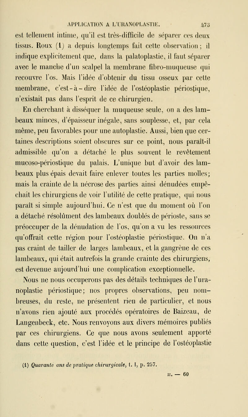 est tellement intime, qu'il est très-difficile de séparer ces deux tissus. Roux (1) a depuis longtemps fait cette observation ; il indique explicitement que, dans la palatoplastie, il faut séparer avec le manche d'un scalpel la membrane fibro-muqueusc qui recouvre l'os. Mais l'idée d'obtenir du tissu osseux par cette membrane, c'est-à-dire l'idée de l'ostéoplastie périostique, n'existait pas dans l'esprit de ce chirurgien. En cherchant à disséquer la muqueuse seule, on a des lam- beaux minces, d'épaisseur inégale, sans souplesse, et, par cela môme, peu favorables pour une autoplastie. Aussi, bien que cer- taines descriptions soient obscures sur ce point, nous paraît-il admissible qu'on a détaché le plus souvent le revêtement mucoso-périostique du palais. L'unique but d'avoir des lam- beaux plus épais devait faire enlever toutes les parties molles ; mais la crainte de la nécrose des parties ainsi dénudées empê- chait les chirurgiens de voir l'utilité de cette pratique, qui nous paraît si simple aujourd'hui. Ce n'est que du moment où l'on a détaché résolument des lambeaux doublés de périoste, sans se préoccuper de la dénudation de l'os, qu'on a vu les ressources qu'offrait cette région pour l'ostéoplastie périostique. On n'a pas craint de tailler de larges lambeaux, et la gangrène de ces lambeaux, qui était autrefois la grande crainte des chirurgiens, est devenue aujourd'hui une complication exceptionnelle. Nous ne nous occuperons pas des détails techniques de l'ura- noplastie périostique; nos propres observations, peu nom- breuses, du reste, ne présentent rien de particulier, et nous n'avons rien ajouté aux procédés opératoires de Baizeau, de Langenbeck, etc. Nous renvoyons aux divers mémoires publiés par ces chirurgiens. Ce que nous avons seulement apporté dans cette question, c'est l'idée et le principe de l'ostéoplastie (1) Quarante ans de pratique chirurgicale, t. I, p. 257. n. — 60